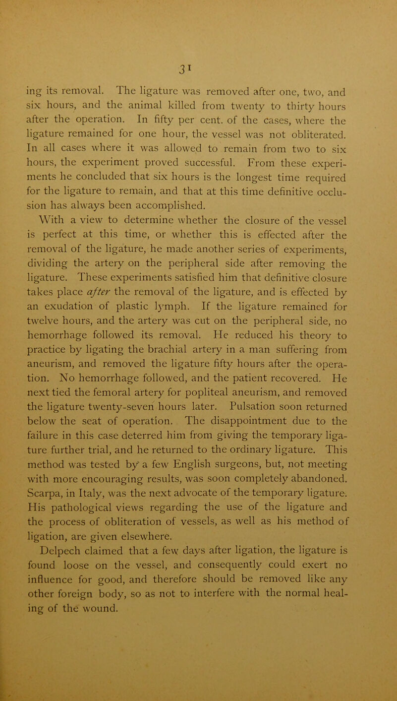 ing its removal. The ligature was removed after one, two, and six hours, and the animal killed from twenty to thirty hours after the operation. In fifty per cent, of the cases, where the ligature remained for one hour, the vessel was not obliterated. In all cases where it was allowed to remain from two to six hours, the experiment proved successful. From these experi- ments he concluded that six hours is the longest time required for the ligature to remain, and that at this time definitive occlu- sion has always been accomplished. With a view to determine whether the closure of the vessel is perfect at this time, or whether this is effected after the removal of the ligature, he made another series of experiments, dividing the artery on the peripheral side after removing the ligature. These experiments satisfied him that definitive closure takes place after the removal of the ligature, and is effected by an exudation of plastic lymph. If the ligature remained for twelve hours, and the artery was cut on the peripheral side, no hemorrhage followed its removal. He reduced his theory to practice by ligating the brachial artery in a man suffering from aneurism, and removed the ligature fifty hours after the opera- tion. No hemorrhage followed, and the patient recovered. He next tied the femoral artery for popliteal aneurism, and removed the ligature twenty-seven hours later. Pulsation soon returned below the seat of operation. The disappointment due to the failure in this case deterred him from giving the temporary liga- ture further trial, and he returned to the ordinary ligature. This method was tested by a few English surgeons, but, not meeting with more encouraging results, was soon completely abandoned. Scarpa, in Italy, was the next advocate of the temporary ligature. His pathological views regarding the use of the ligature and the process of obliteration of vessels, as well as his method of ligation, are given elsewhere. Delpech claimed that a few days after ligation, the ligature is found loose on the vessel, and consequently could exert no influence for good, and therefore should be removed like any other foreign body, so as not to interfere with the normal heal- ing of the wound.