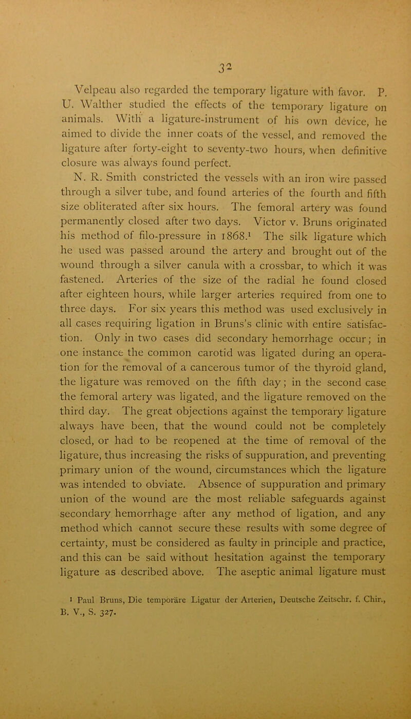 Velpeau also regarded the temporary ligature with favor. P. U. Walther studied the effects of the temporary ligature on animals. With a ligature-instrument of his own device, he aimed to divide the inner coats of the vessel, and removed the ligature after forty-eight to seventy-two hours, when definitive closure was always found perfect. N. R. Smith constricted the vessels with an iron wire passed through a silver tube, and found arteries of the fourth and fifth size obliterated after six hours. The femoral artery was found permanently closed after two days. Victor v. Bruns originated his method of filo-pressure in 1868.1 The silk ligature which he used was passed around the artery and brought out of the wound through a silver canula with a crossbar, to which it was fastened. Arteries of the size of the radial he found closed after eighteen hours, while larger arteries required from one to three days. For six years this method was used exclusively in all cases requiring ligation in Bruns’s clinic with entire satisfac- tion. Only in two cases did secondary hemorrhage occur; in one instance the common carotid was ligated during an opera- tion for the removal of a cancerous tumor of the thyroid gland, the ligature was removed on the fifth day; in the second case the femoral artery was ligated, and the ligature removed on the third day. The great objections against the temporary ligature always have been, that the wound could not be completely closed, or had to be reopened at the time of removal of the ligature, thus increasing the risks of suppuration, and preventing primary union of the wound, circumstances which the ligature was intended to obviate. Absence of suppuration and primary union of the wound are the most reliable safeguards against secondary hemorrhage after any method of ligation, and any method which cannot secure these results with some degree of certainty, must be considered as faulty in principle and practice, and this can be said without hesitation against the temporary ligature as described above. The aseptic animal ligature must 1 Paul Bruns, Die temporare Ligatur der Arterien, Deutsche Zeitschr. f. Chir., B. V., S. 327.