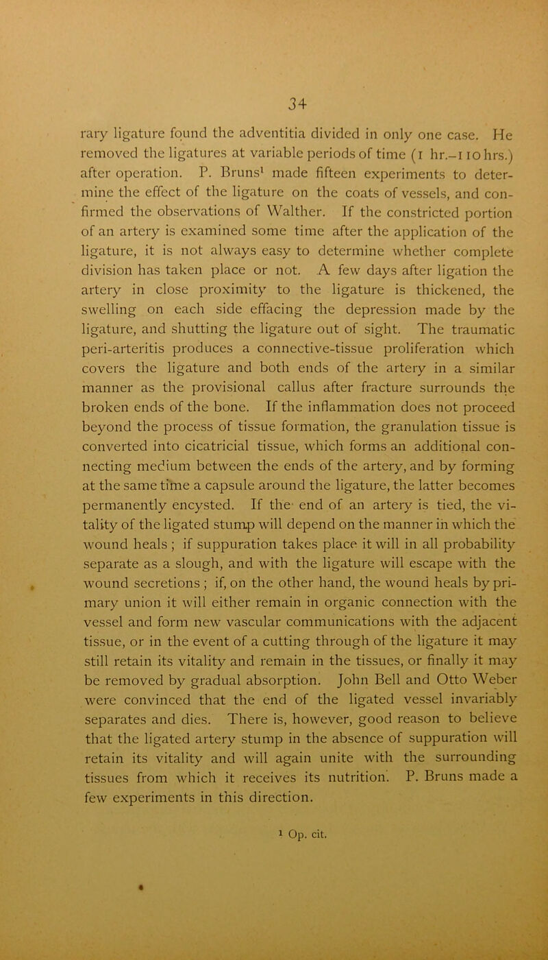 rary ligature found the adventitia divided in only one case. He removed the ligatures at variable periods of time (i hr.-i iohrs.) after operation. P. Bruns1 made fifteen experiments to deter- mine the effect of the ligature on the coats of vessels, and con- firmed the observations of Walther. If the constricted portion of an artery is examined some time after the application of the ligature, it is not always easy to determine whether complete division has taken place or not. A few days after ligation the artery in close proximity to the ligature is thickened, the swelling on each side effacing the depression made by the ligature, and shutting the ligature out of sight. The traumatic peri-arteritis produces a connective-tissue proliferation which covers the ligature and both ends of the artery in a similar manner as the provisional callus after fracture surrounds the broken ends of the bone. If the inflammation does not proceed beyond the process of tissue formation, the granulation tissue is converted into cicatricial tissue, which forms an additional con- necting medium between the ends of the artery, and by forming at the same time a capsule around the ligature, the latter becomes permanently encysted. If the end of an artery is tied, the vi- tality of the ligated stump will depend on the manner in which the wound heals; if suppuration takes place it will in all probability separate as a slough, and with the ligature will escape with the wound secretions ; if, on the other hand, the wound heals by pri- mary union it will either remain in organic connection with the vessel and form new vascular communications with the adjacent tissue, or in the event of a cutting through of the ligature it may still retain its vitality and remain in the tissues, or finally it may be removed by gradual absorption. John Bell and Otto Weber were convinced that the end of the ligated vessel invariably separates and dies. There is, however, good reason to believe that the ligated artery stump in the absence of suppuration will retain its vitality and will again unite with the surrounding tissues from which it receives its nutrition. P. Bruns made a few experiments in this direction.