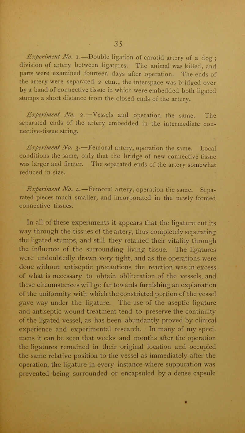 Experiment No. i.—Double ligation of carotid artery of a dog ; division of artery between ligatures. The animal was killed, and parts were examined fourteen days after operation. The ends of the artery were separated 2 ctm., the interspace was bridged over by a band of connective tissue in which were embedded both ligated stumps a short distance from the closed ends of the artery. Experiment No. 2.—Vessels and operation the same. The separated ends of the artery embedded in the intermediate con- nective-tissue string. Experiment No. 3.—Femoral artery, operation the same. Local conditions the same, only that the bridge of new connective tissue was larger and firmer. The separated ends of the artery somewhat reduced in size. Experiment No. 4.—Femoral artery, operation the same. Sepa- rated pieces much smaller, and incorporated in the newly formed connective tissues. In all of these experiments it appears that the ligature cut its way through the tissues of the artery, thus completely separating the ligated stumps, and still they retained their vitality through the influence of the surrounding living tissue. The ligatures were undoubtedly drawn very tight, and as the operations were done without antiseptic precautions the reaction was in excess of what is necessary to obtain obliteration of the vessels, and these circumstances will go far towards furnishing an explanation of the uniformity with which the constricted portion of the vessel gave way under the ligature. The use of the aseptic ligature and antiseptic wound treatment tend to preserve the continuity of the ligated vessel, as has been abundantly proved by clinical experience and experimental research. In many of my speci- mens it can be seen that weeks and months after the operation the ligatures remained in their original location and occupied the same relative position to-the vessel as immediately after the operation, the ligature in every instance where suppuration was prevented being surrounded or encapsuled by a dense capsule