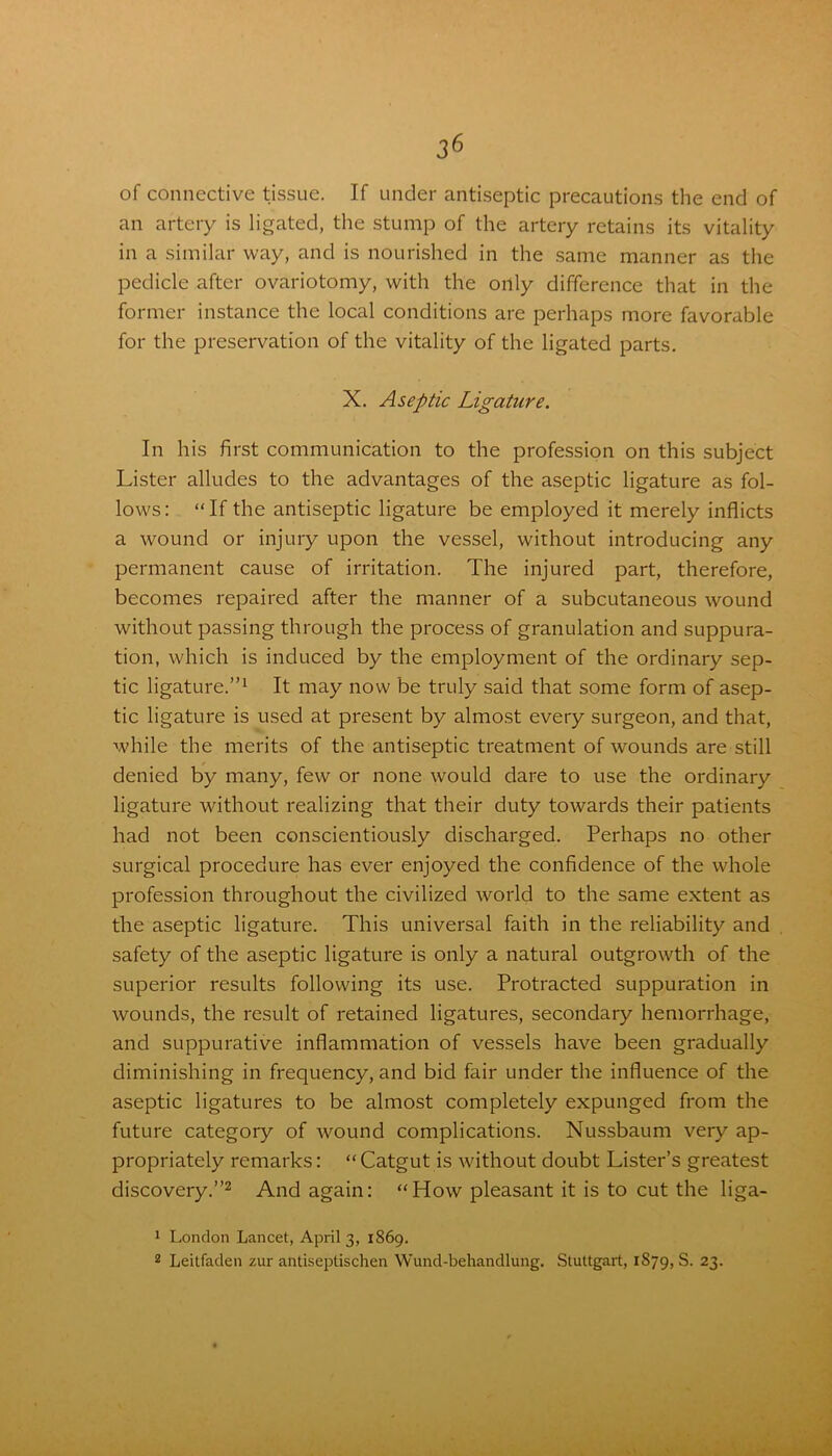 of connective tissue. If under antiseptic precautions the end of an artery is ligated, the stump of the artery retains its vitality in a similar way, and is nourished in the same manner as the pedicle after ovariotomy, with the only difference that in the former instance the local conditions are perhaps more favorable for the preservation of the vitality of the ligated parts. X. Aseptic Ligature. In his first communication to the profession on this subject Lister alludes to the advantages of the aseptic ligature as fol- lows: “If the antiseptic ligature be employed it merely inflicts a wound or injury upon the vessel, without introducing any permanent cause of irritation. The injured part, therefore, becomes repaired after the manner of a subcutaneous wound without passing through the process of granulation and suppura- tion, which is induced by the employment of the ordinary sep- tic ligature.”1 It may now be truly said that some form of asep- tic ligature is used at present by almost every surgeon, and that, while the merits of the antiseptic treatment of wounds are still denied by many, few or none would dare to use the ordinary ligature without realizing that their duty towards their patients had not been conscientiously discharged. Perhaps no other surgical procedure has ever enjoyed the confidence of the whole profession throughout the civilized world to the same extent as the aseptic ligature. This universal faith in the reliability and safety of the aseptic ligature is only a natural outgrowth of the superior results following its use. Protracted suppuration in wounds, the result of retained ligatures, secondary hemorrhage, and suppurative inflammation of vessels have been gradually diminishing in frequency, and bid fair under the influence of the aseptic ligatures to be almost completely expunged from the future category of wound complications. Nussbaum very ap- propriately remarks: “ Catgut is without doubt Lister’s greatest discovery.”2 And again: “Plow pleasant it is to cut the liga- 1 London Lancet, April 3, 1869. 2 Leitfaden zur antiseptischen Wund-behandlung. Stuttgart, 1879, S. 23.