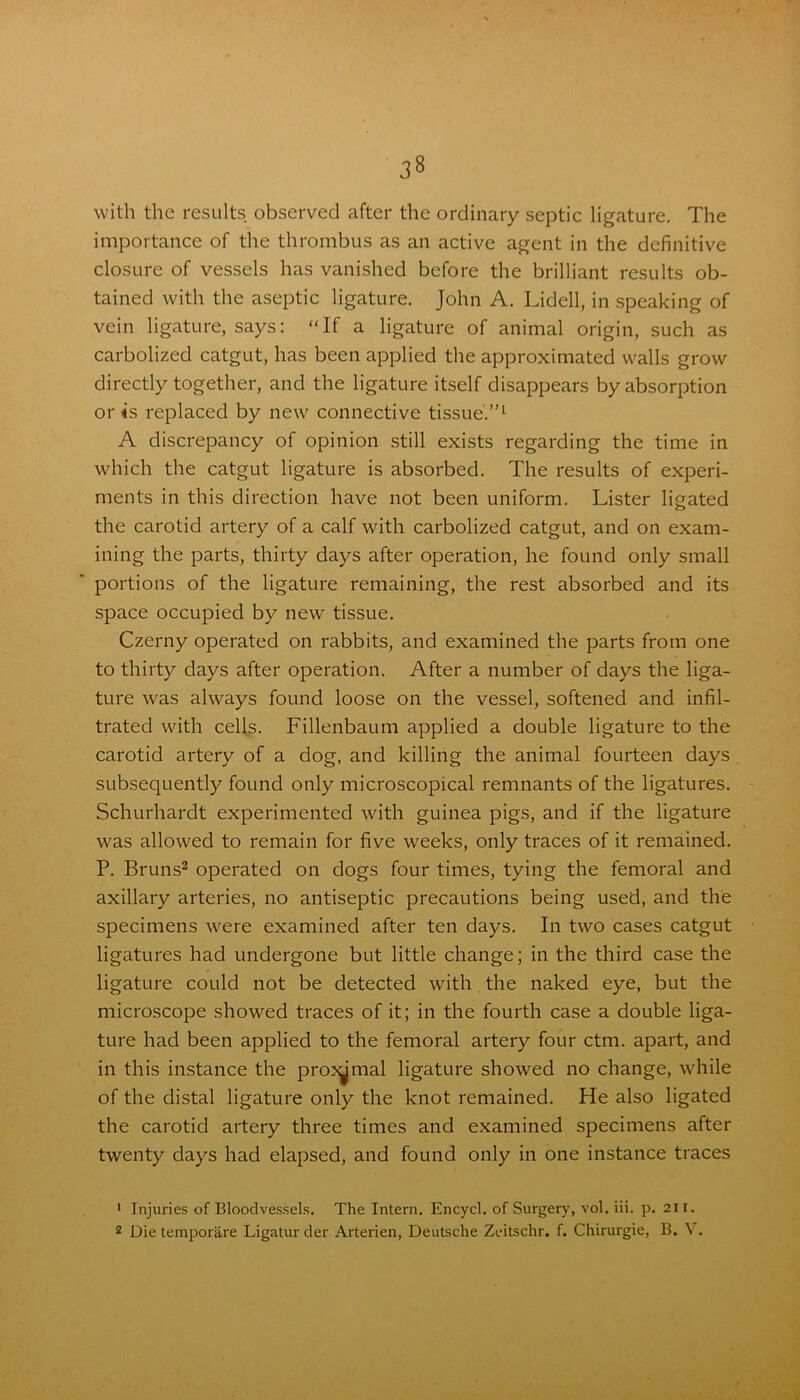 with the results observed after the ordinary septic ligature. The importance of the thrombus as an active agent in the definitive closure of vessels has vanished before the brilliant results ob- tained with the aseptic ligature. John A. Lidell, in speaking of vein ligature, says: “If a ligature of animal origin, such as carbolized catgut, has been applied the approximated walls grow directly together, and the ligature itself disappears by absorption or is replaced by new connective tissue.”1 A discrepancy of opinion still exists regarding the time in which the catgut ligature is absorbed. The results of experi- ments in this direction have not been uniform. Lister ligated the carotid artery of a calf with carbolized catgut, and on exam- ining the parts, thirty days after operation, he found only small portions of the ligature remaining, the rest absorbed and its space occupied by new tissue. Czerny operated on rabbits, and examined the parts from one to thirty days after operation. After a number of days the liga- ture was always found loose on the vessel, softened and infil- trated with cells. Fillenbaum applied a double ligature to the carotid artery of a dog, and killing the animal fourteen days subsequently found only microscopical remnants of the ligatures. Schurhardt experimented with guinea pigs, and if the ligature was allowed to remain for five weeks, only traces of it remained. P. Bruns2 operated on dogs four times, tying the femoral and axillary arteries, no antiseptic precautions being used, and the specimens were examined after ten days. In two cases catgut ligatures had undergone but little change; in the third case the ligature could not be detected with the naked eye, but the microscope showed traces of it; in the fourth case a double liga- ture had been applied to the femoral artery four ctm. apart, and in this instance the pro^mal ligature showed no change, while of the distal ligature only the knot remained. He also ligated the carotid artery three times and examined specimens after twenty days had elapsed, and found only in one instance traces 1 Injuries of Bloodvessels. The Intern. Encycl. of Surgery, vol. iii. p. 211. 2 Die temporare Ligaturder Arterien, Deutsche Zeitschr. f. Chirurgie, B. V.