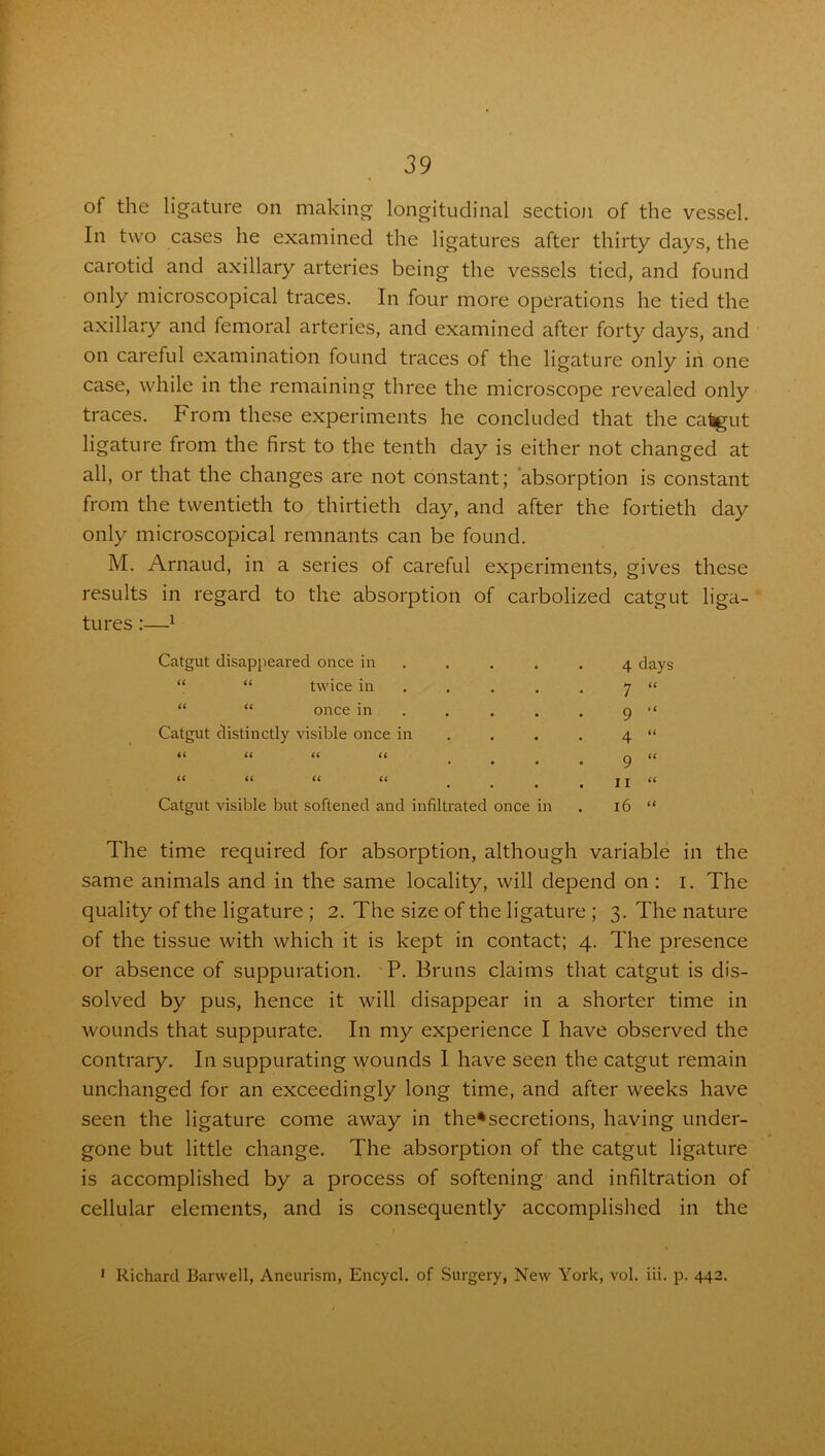 of the ligature on making longitudinal section of the vessel. In two cases he examined the ligatures after thirty days, the carotid and axillary arteries being the vessels tied, and found only microscopical traces. In four more operations he tied the axillary and femoral arteries, and examined after forty days, and on careful examination found traces of the ligature only in one case, while in the remaining three the microscope revealed only traces. From these experiments he concluded that the catgut ligature from the first to the tenth day is either not changed at all, or that the changes are not constant; absorption is constant from the twentieth to thirtieth day, and after the fortieth day only microscopical remnants can be found. M. Arnaud, in a series of careful experiments, gives these results in regard to the absorption of carbolized catgut liga- tures :—1 Catgut disappeared once in “ “ twice in “ “ once in Catgut distinctly visible once in a a u u 66 66 66 66 Catgut visible but softened and infiltrated once in The time required for absorption, although variable in the same animals and in the same locality, will depend on : i. The quality of the ligature ; 2. The size of the ligature ; 3. The nature of the tissue with which it is kept in contact; 4. The presence or absence of suppuration. P. Bruns claims that catgut is dis- solved by pus, hence it will disappear in a shorter time in wounds that suppurate. In my experience I have observed the contrary. In suppurating wounds I have seen the catgut remain unchanged for an exceedingly long time, and after weeks have seen the ligature come away in the*secretions, having under- gone but little change. The absorption of the catgut ligature is accomplished by a process of softening and infiltration of cellular elements, and is consequently accomplished in the 1- J 7 “ 9 “ 4 “ 9 “ 11 “ 16 “ 1 Richard Barwell, Aneurism, Encycl. of Surgery, New York, vol. iii. p. 442.