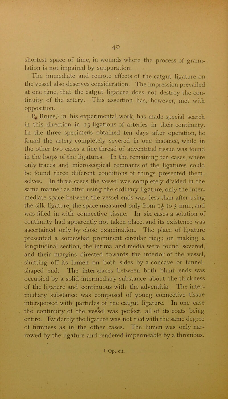 shortest space of time, in wounds where the process of granu- lation is not impaired by suppuration. The immediate and remote effects of the catgut ligature on the vessel also deserves consideration. The impression prevailed at one time, that the catgut ligature does not destroy the con- tinuity of the artery. This assertion has, however, met with opposition. P» Bruns,1 in his experimental work, has made special search in this direction in 13 ligations of arteries in their continuity. In the three specimens obtained ten days after operation, he found the artery completely severed in one instance, while in the other two cases a fine thread of adventitial tissue was found in the loops of the ligatures. In the remaining, ten cases, where only traces and microscopical remnants of the ligatures could be found, three different conditions of things presented them- selves. In three cases the vessel was completely divided in the same manner as after using the ordinary ligature, only the inter- mediate space between the vessel ends was less than after using the silk ligature, the space measured only from ii to 3 mm., and was filled in with connective tissue. In six cases a solution of continuity had apparently not taken place, and its existence was ascertained only by close examination. The place of ligature presented a somewhat prominent circular ring; on making a longitudinal section, the intima and media were found severed, and their margins directed towards the interior of the vessel, shutting off its lumen on both sides by a concave or funnel- shaped end. The interspaces between both blunt ends was occupied by a solid intermediary substance about the thickness of the ligature and continuous with the adventitia. The inter- mediary substance was composed of young connective tissue interspersed with particles of the catgut ligature. In one case the continuity of the vessel was perfect, all of its coats being entire. Evidently the ligature was not tied with the same degree of firmness as in the other cases. The lumen was only nar- rowed by the ligature and rendered impermeable by a thrombus.