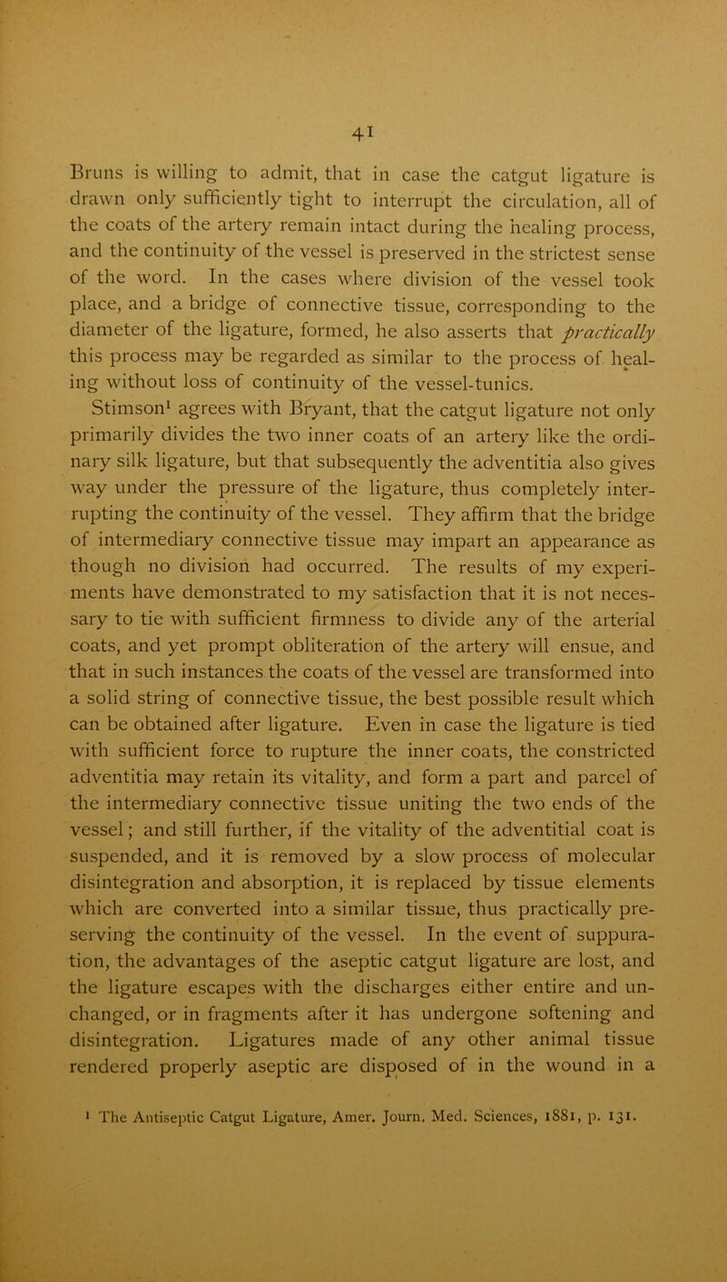 Bruns is willing to admit, that in case the catgut ligature is drawn only sufficiently tight to interrupt the circulation, all of the coats of the artery remain intact during the healing process, and the continuity of the vessel is preserved in the strictest sense of the word. In the cases where division of the vessel took place, and a bridge of connective tissue, corresponding to the diameter of the ligature, formed, he also asserts that practically this process may be regarded as similar to the process of heal- ing without loss of continuity of the vessel-tunics. Stimson1 agrees with Bryant, that the catgut ligature not only primarily divides the two inner coats of an artery like the ordi- nary silk ligature, but that subsequently the adventitia also gives way under the pressure of the ligature, thus completely inter- rupting the continuity of the vessel. They affirm that the bridge of intermediary connective tissue may impart an appearance as though no division had occurred. The results of my experi- ments have demonstrated to my satisfaction that it is not neces- sary to tie with sufficient firmness to divide any of the arterial coats, and yet prompt obliteration of the artery will ensue, and that in such instances the coats of the vessel are transformed into a solid string of connective tissue, the best possible result which can be obtained after ligature. Even in case the ligature is tied with sufficient force to rupture the inner coats, the constricted adventitia may retain its vitality, and form a part and parcel of the intermediary connective tissue uniting the two ends of the vessel; and still further, if the vitality of the adventitial coat is suspended, and it is removed by a slow process of molecular disintegration and absorption, it is replaced by tissue elements which are converted into a similar tissue, thus practically pre- serving the continuity of the vessel. In the event of suppura- tion, the advantages of the aseptic catgut ligature are lost, and the ligature escapes with the discharges either entire and un- changed, or in fragments after it has undergone softening and disintegration. Ligatures made of any other animal tissue rendered properly aseptic are disposed of in the wound in a 1 The Antiseptic Catgut Ligature, Amer. Journ. Med. Sciences, 1881, p. 131.