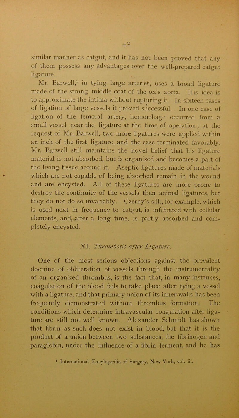 similar manner as catgut, and it has not been proved that any of them possess any advantages over the well-prepared catgut ligature. Mr. Barwell,1 in tying large arteries, uses a broad ligature made of the strong middle coat of the ox’s aorta. His idea is to approximate the intima without rupturing it. In sixteen cases of ligation of large vessels it proved successful. In one case of ligation of the femoral artery, hemorrhage occurred from a small vessel near the ligature at the time of operation; at the request of Mr. Barwell, two more ligatures were applied within an inch of the first ligature, and the case terminated favorably. Mr. Barwell still maintains the novel belief that his ligature material is not absorbed, but is organized and becomes a part of the living tissue around it. Aseptic ligatures made of materials which are not capable of being absorbed remain in the wound and are encysted. All of these ligatures are more prone to destroy the continuity of the vessels than animal ligatures, but they do not do so invariably. Czerny’s silk, for example, which is used next in frequency to catgut, is infiltrated with cellular elements, and, after a long time, is partly absorbed and com- pletely encysted. XI. Thrombosis after Ligature. One of the most serious objections against the prevalent doctrine of obliteration of vessels through the instrumentality of an organized thrombus, is the fact that, in many instances, coagulation of the blood fails to take place after tying a vessel with a ligature, and that primary union of its inner-walls has been frequently demonstrated without thrombus formation. The conditions which determine intravascular coagulation after liga- ture are still not well known. Alexander Schmidt has shown that fibrin as such does not exist in blood, but that it is the product of a union between two substances, the fibrinogen and paraglobin, under the influence of a fibrin ferment, and he has 1 International Encylopsedia of Surgery, New York, vol. iii.