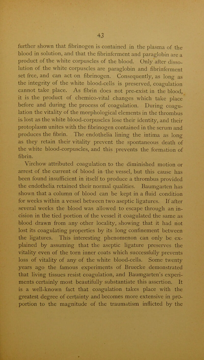 further shown that fibrinogen is contained in the plasma of the blood in solution, and that the fibrinferment and paraglobin are a product of the white corpuscles of the blood. Only after disso- lution of the white corpuscles are paraglobin and fibrinferment set free, and can act on fibrinogen. Consequently, as long as the integrity of the white blood-cells is preserved, coagulation cannot take place. As fibrin does not pre-exist in the blood, it is the product of chemico-vital changes which take place before and during the process of coagulation. During coagu- lation the vitality of the morphological elements in the thrombus is- lost as the white blood-corpuscles lose their identity, and their protoplasm unites with the fibrinogen contained in the serum and produces the fibrin. The endothelia lining the intima as long as they retain their vitality prevent the spontaneous death of the white blood-corpuscles, and this prevents the formation of fibrin. Virchow attributed coagulation to the diminished motion or arrest of the current of blood in the vessel, but this cause has been found insufficient in itself to produce a thrombus provided the endothelia retained their normal qualities. Baumgarten has shown that a column of blood can be kept in a fluid condition for weeks within a vessel between two aseptic ligatures. If after several weeks the blood was allowed to escape through an in- cision in the tied portion of the vessel it coagulated the same as blood drawn from any other locality, showing that it had not lost its coagulating properties by its long confinement between the ligatures. This interesting phenomenon can only be ex- plained by assuming that the aseptic ligature preserves the vitality even of the torn inner coats which successfully prevents loss of vitality of any of the white blood-cells. Some twenty years ago the famous experiments of Bruecke demonstrated that living tissues resist coagulation, and Baumgarten’s experi- ments certainly most beautifully substantiate this assertion. It is a well-known fact that coagulation takes place with the greatest degree of certainty and becomes more extensive in pro- portion to the magnitude of the traumatism inflicted by the
