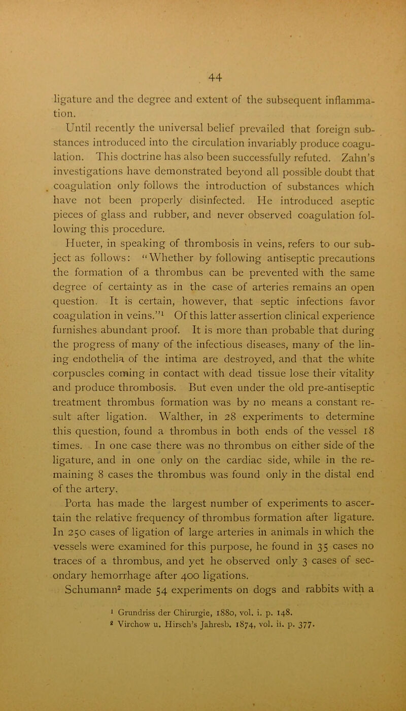 ligature and the degree and extent of the subsequent inflamma- tion. Until recently the universal belief prevailed that foreign sub- stances introduced into the circulation invariably produce coagu- lation. This doctrine has also been successfully refuted. Zahn’s investigations have demonstrated beyond all possible doubt that coagulation only follows the introduction of substances which have not been properly disinfected. He introduced aseptic pieces of glass and rubber, and never observed coagulation fol- lowing this procedure. Hueter, in speaking of thrombosis in veins, refers to our sub- ject as follows: “Whether by following antiseptic precautions the formation of a thrombus can be prevented with the same degree of certainty as in the case of arteries remains an open question. It is certain, however, that septic infections favor coagulation in veins.”1 Of this latter assertion clinical experience furnishes abundant proof. It is more than probable that during the progress of many of the infectious diseases, many of the lin- ing endothelia of the intima are destroyed, and that the white corpuscles coming in contact with dead tissue lose their vitality and produce thrombosis. But even under the old pre-antiseptic treatment thrombus formation was by no means a constant re- sult after ligation. Walther, in 28 experiments to determine this question, found a thrombus in both ends of the vessel 18 times. In one case there was no thrombus on either side of the ligature, and in one only on the cardiac side, while in the re- maining 8 cases the thrombus was found only in the distal end of the artery. Porta has made the largest number of experiments to ascer- tain the relative frequency of thrombus formation after ligature. In 250 cases of ligation of large arteries in animals in which the vessels were examined for this purpose, he found in 35 cases no traces of a thrombus, and yet he observed only 3 cases of sec- ondary hemorrhage after 400 ligations. Schumann2 made 54 experiments on dogs and rabbits with a 1 Grundriss der Chirurgie, 1880, vol. i. p. 148. 2 Virchow u. Hirsch’s Jahresb. 1874, vol. ii. p. 377.