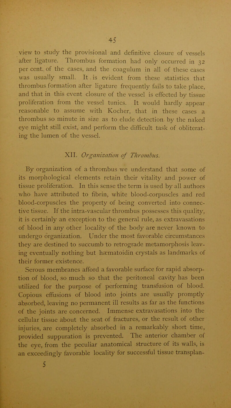 view to study the provisional and definitive closure of vessels after ligature. Thrombus formation had only occurred in 32 per cent, of the cases, and the coagulum in all of these cases was usually small. It is evident from these statistics that thrombus formation after ligature frequently fails to take place, and that in this event closure of the vessel is effected by tissue proliferation from the vessel tunics. It would hardly appear reasonable to assume with Kocher, that in these cases a thrombus so minute in size as to elude detection by the naked eye might still exist, and perform the difficult task of obliterat- ing the lumen of the vessel. XII. Organization of Thrombus. By organization of a thrombus we understand that some of its morphological elements retain their vitality and power of tissue proliferation. In this sense the term is used by all authors who have attributed to fibrin, white blood-corpuscles and red blood-corpuscles the property of being converted into connec- tive tissue. If the intra-vascular thrombus possesses this quality, it is certainly an exception to the general rule, as extravasations of blood in any other locality of the body are never known to undergo organization. Under the most favorable circumstances they are destined to succumb to retrograde metamorphosis leav- ing eventually nothing but haematoidin crystals as landmarks of their former existence. Serous membranes afford a favorable surface for rapid absorp- tion of blood, so much so that the peritoneal cavity has been utilized for the purpose of performing transfusion of blood. Copious effusions of blood into joints are usually promptly absorbed, leaving no permanent ill results as far as the functions of the joints are concerned. Immense extravasations into the cellular tissue about the seat of fractures, or the result of other injuries, are completely absorbed in a remarkably short time, provided suppuration is prevented. The anterior chamber 01 the eye, from the peculiar anatomical structure of its walls, is an exceedingly favorable locality for successful tissue transplan- 5