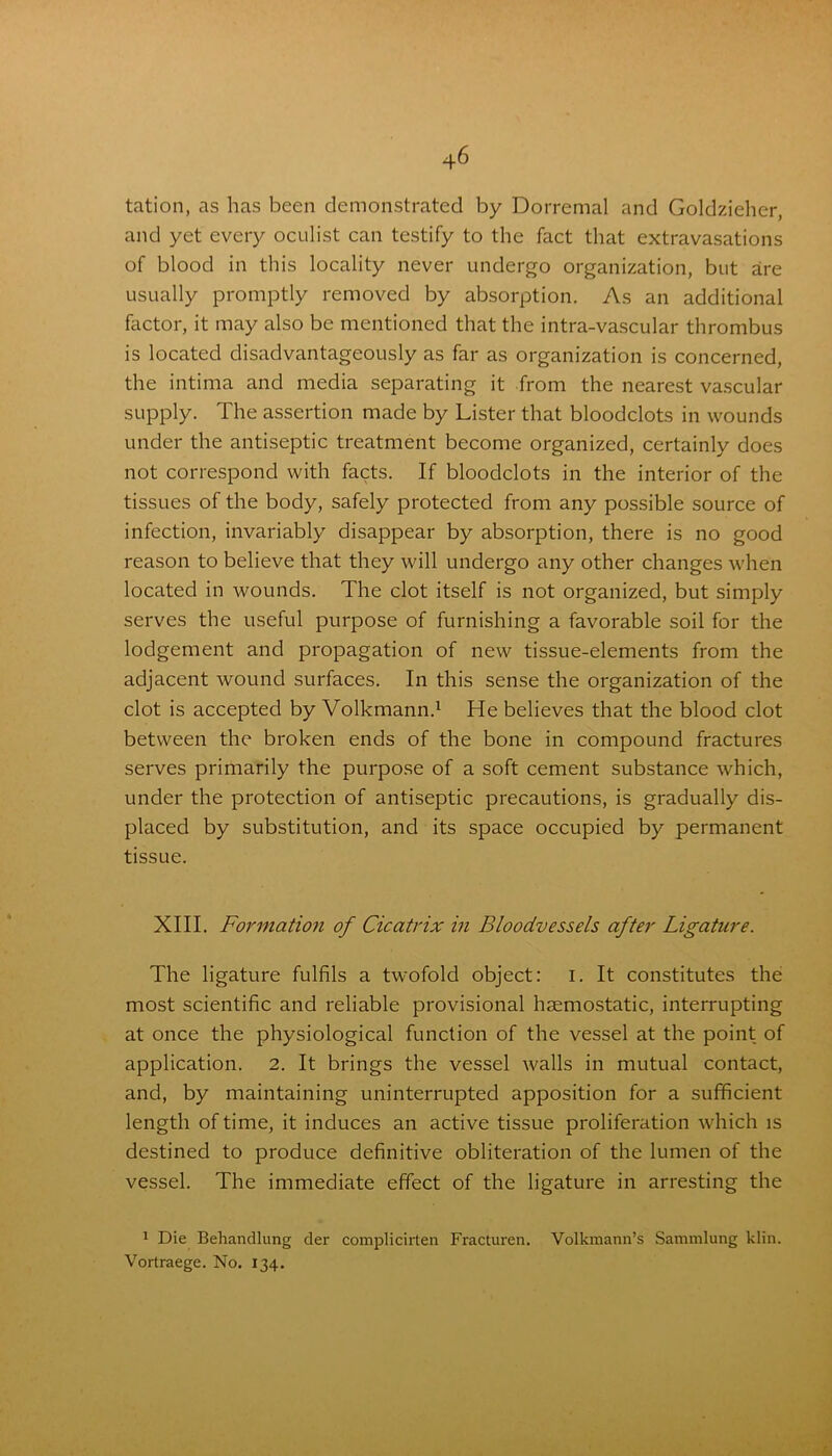 tation, as has been demonstrated by Dorremal and Goldzieher, and yet every oculist can testify to the fact that extravasations of blood in this locality never undergo organization, but are usually promptly removed by absorption. As an additional factor, it may also be mentioned that the intra-vascular thrombus is located disadvantageously as far as organization is concerned, the intima and media separating it from the nearest vascular supply. The assertion made by Lister that bloodclots in wounds under the antiseptic treatment become organized, certainly does not correspond with facts. If bloodclots in the interior of the tissues of the body, safely protected from any possible source of infection, invariably disappear by absorption, there is no good reason to believe that they will undergo any other changes when located in wounds. The clot itself is not organized, but simply serves the useful purpose of furnishing a favorable soil for the lodgement and propagation of new tissue-elements from the adjacent wound surfaces. In this sense the organization of the clot is accepted by Volkmann.1 He believes that the blood clot between the broken ends of the bone in compound fractures serves primarily the purpose of a soft cement substance which, under the protection of antiseptic precautions, is gradually dis- placed by substitution, and its space occupied by permanent tissue. XIII. Formation of Cicatrix in Bloodvessels after Ligature. The ligature fulfils a twofold object: i. It constitutes the most scientific and reliable provisional haemostatic, interrupting at once the physiological function of the vessel at the point of application. 2. It brings the vessel walls in mutual contact, and, by maintaining uninterrupted apposition for a sufficient length of time, it induces an active tissue proliferation which is destined to produce definitive obliteration of the lumen of the vessel. The immediate effect of the ligature in arresting the 1 Die Behandlung der complicirten Fracturen. Volkmann’s Sammlung klin. Vortraege. No. 134.