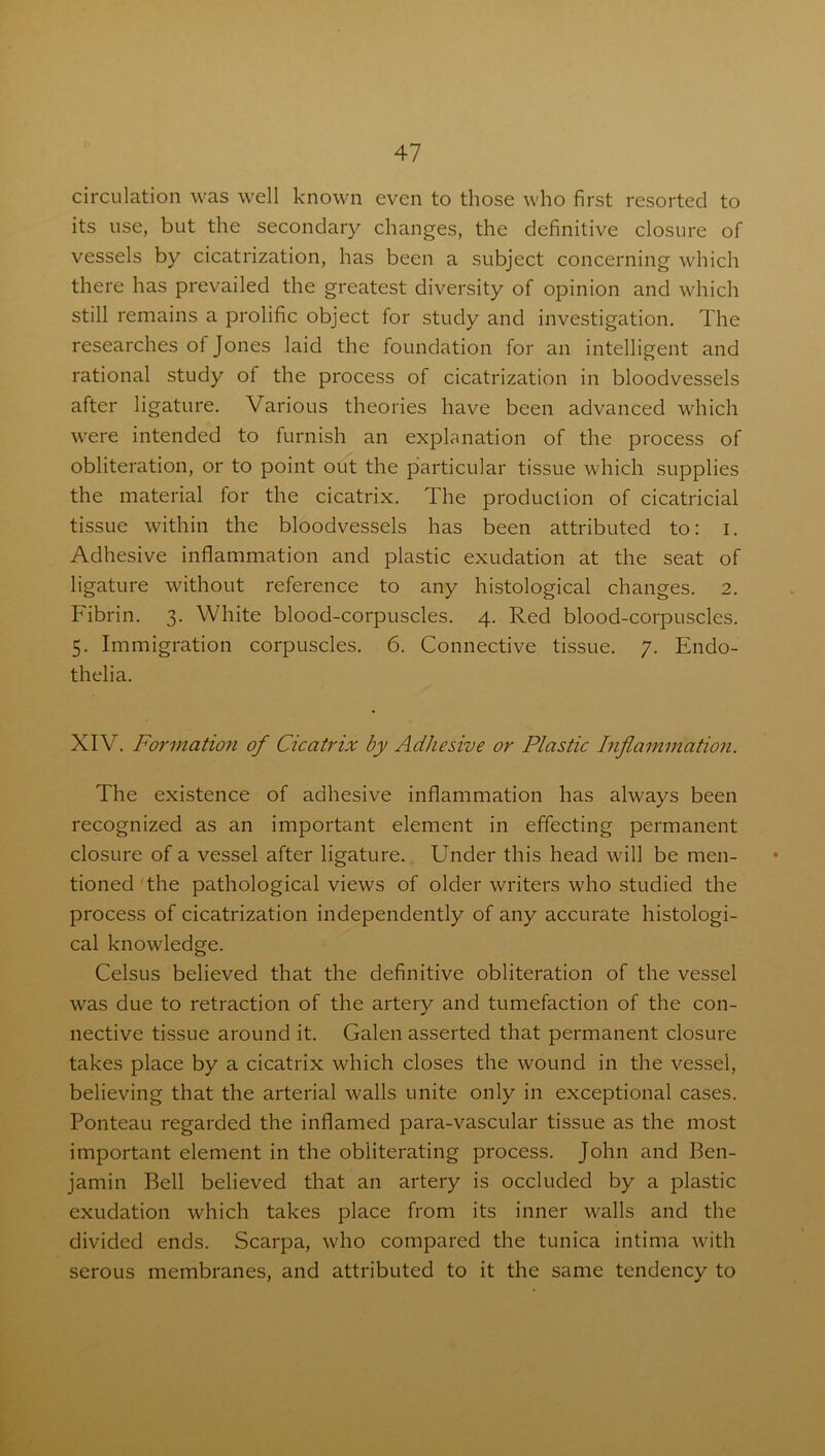 circulation was well known even to those who first resorted to its use, but the secondary changes, the definitive closure of vessels by cicatrization, has been a subject concerning which there has prevailed the greatest diversity of opinion and which still remains a prolific object for study and investigation. The researches of Jones laid the foundation for an intelligent and rational study of the process of cicatrization in bloodvessels after ligature. Various theories have been advanced which were intended to furnish an explanation of the process of obliteration, or to point out the particular tissue which supplies the material for the cicatrix. The production of cicatricial tissue within the bloodvessels has been attributed to: i. Adhesive inflammation and plastic exudation at the seat of ligature without reference to any histological changes. 2. Fibrin. 3. White blood-corpuscles. 4. Red blood-corpuscles. 5. Immigration corpuscles. 6. Connective tissue. 7. Endo- thelia. XIV. Formation of Cicatrix by Adhesive or Plastic Inflammation. The existence of adhesive inflammation has always been recognized as an important element in effecting permanent closure of a vessel after ligature. Under this head will be men- tioned the pathological views of older writers who studied the process of cicatrization independently of any accurate histologi- cal knowledge. Celsus believed that the definitive obliteration of the vessel was due to retraction of the artery and tumefaction of the con- nective tissue around it. Galen asserted that permanent closure takes place by a cicatrix which closes the wound in the vessel, believing that the arterial walls unite only in exceptional cases. Ponteau regarded the inflamed para-vascular tissue as the most important element in the obliterating process. John and Ben- jamin Bell believed that an artery is occluded by a plastic exudation which takes place from its inner walls and the divided ends. Scarpa, who compared the tunica intima with serous membranes, and attributed to it the same tendency to
