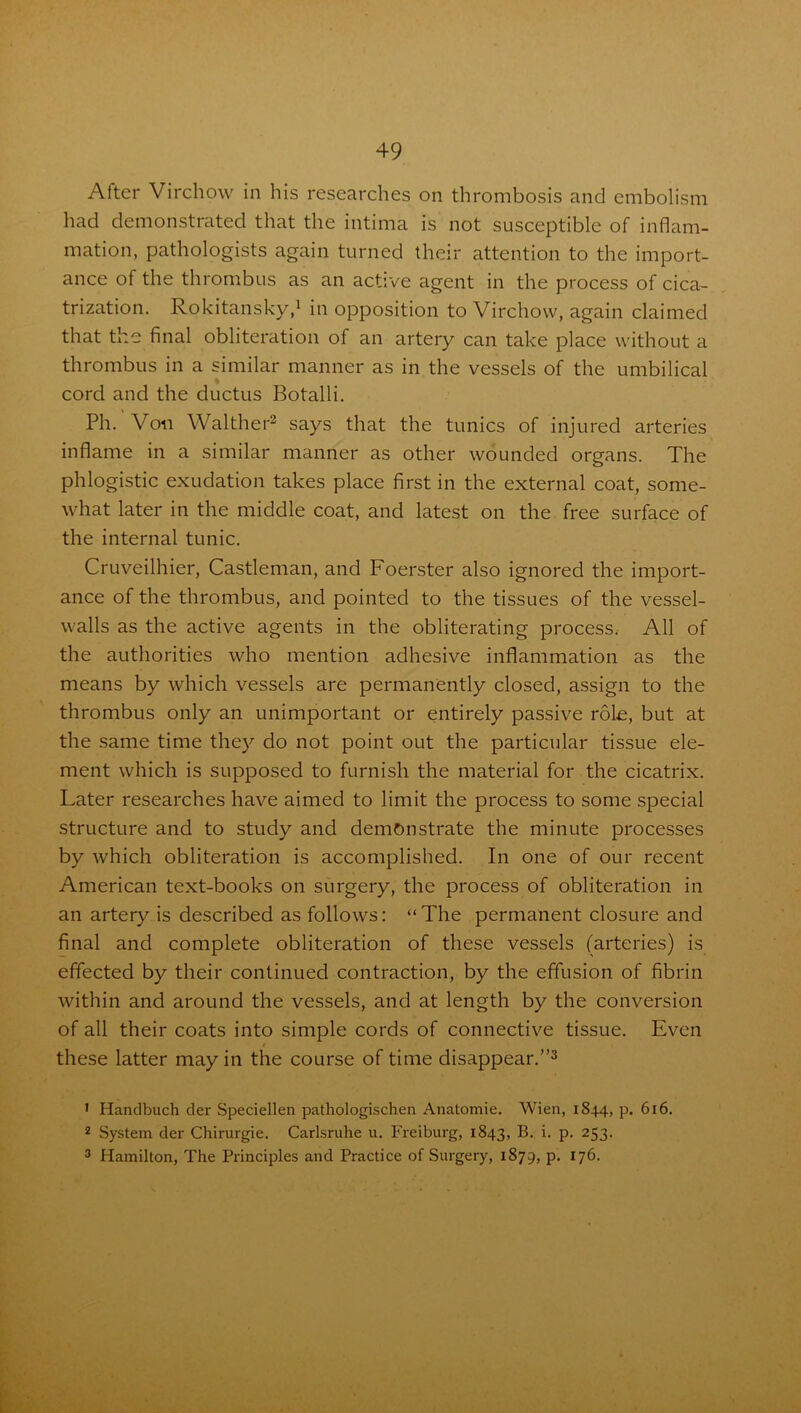 After Virchow in his researches on thrombosis and embolism had demonstrated that the intima is not susceptible of inflam- mation, pathologists again turned their attention to the import- ance of the thrombus as an active agent in the process of cica- trization. Rokitansky,1 in opposition to Virchow, again claimed that the final obliteration of an artery can take place without a thrombus in a similar manner as in the vessels of the umbilical cord and the ductus Botalli. Ph. Von Walther2 says that the tunics of injured arteries inflame in a similar manner as other wounded organs. The phlogistic exudation takes place first in the external coat, some- what later in the middle coat, and latest on the free surface of the internal tunic. Cruveilhier, Castleman, and Foerster also ignored the import- ance of the thrombus, and pointed to the tissues of the vessel- walls as the active agents in the obliterating process, All of the authorities who mention adhesive inflammation as the means by which vessels are permanently closed, assign to the thrombus only an unimportant or entirely passive role, but at the same time they do not point out the particular tissue ele- ment which is supposed to furnish the material for the cicatrix. Later researches have aimed to limit the process to some special structure and to study and demonstrate the minute processes by which obliteration is accomplished. In one of our recent American text-books on surgery, the process of obliteration in an artery is described as follows: “ The permanent closure and final and complete obliteration of these vessels (arteries) is effected by their continued contraction, by the effusion of fibrin within and around the vessels, and at length by the conversion of all their coats into simple cords of connective tissue. Even / these latter may in the course of time disappear.”3 1 Handbuch der Speciellen pathologischen Anatomie. Wien, 1844, p. 616. 2 System der Chirurgie. Carlsruhe u. Freiburg, 1843, B. i. p. 253. 3 Hamilton, The Principles and Practice of Surgery, 1879, p. 176.