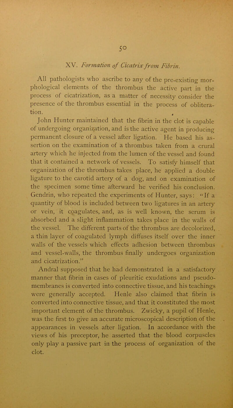 XV. Formation of Cicatrix from Fibrin. All pathologists who ascribe to any of the pre-existing mor- phological elements of the thrombus the active part in the process of cicatrization, as a matter of necessity consider the presence of the thrombus essential in the process of oblitera- tion. 4 John Hunter maintained that the fibrin in the clot is capable of undergoing organization, and is the active agent in producing permanent closure of a vessel after ligation. He based his as- sertion on the examination of a thrombus taken from a crural artery which he injected from the lumen of the vessel and found that it contained a network of vessels. To satisfy himself that organization of the thrombus takes place, he applied a double ligature to the carotid artery of a dog, and on examination of the specimen some time afterward he verified his conclusion. Gendrin, who repeated the experiments of Hunter, says: “If a quantity of blood is included between two ligatures in an artery or vein, it coagulates, and, as is well known, the serum is absorbed and a slight inflammation takes place in the walls of the vessel. The different parts of the thrombus are decolorized, a thin layer of coagulated lymph diffuses itself over the inner walls of the vessels which effects adhesion between thrombus and vessel-walls, the thrombus finally undergoes organization and cicatrization.” Andral supposed that he had demonstrated in a satisfactory manner that fibrin in cases of pleuritic exudations and pseudo- membranes is converted into connective tissue, and his teachings were generally accepted. Henle also claimed that fibrin is converted into connective tissue, and that it constituted the most important element of the thrombus. Zwicky, a pupil of Henle, was the first to give an accurate microscopical description of the appearances in vessels after ligation. In accordance with the views of his preceptor, he asserted that the blood corpuscles only play a passive part in the process of organization of the clot.