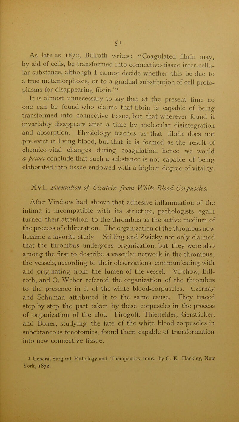 As late as 1872, Billroth writes: “Coagulated fibrin may, by aid of cells, be transformed into connective-tissue inter-cellu- lar substance, although I cannot decide whether this be due to a true metamorphosis, or to a gradual substitution of cell proto- plasms for disappearing fibrin.”1 It is almost unnecessary to say that at the present time no one can be found who claims that fibrin is capable of being transformed into connective tissue, but that wherever found it invariably disappears after a time by molecular disintegration and absorption. Physiology teaches us that fibrin does not pre-exist in living blood, but that it is formed as the result of chemico-vital changes during coagulation, hence we would a priori conclude that such a substance is not capable of being elaborated into tissue endowed with a higher degree of vitality. XVI. Formation of Cicatrix from White Blood-Corpuscles. After Virchow had shown that adhesive inflammation of the intima is incompatible with its structure, pathologists again turned their attention to the thrombus as the active medium of the process of obliteration. The organization of the thrombus now became a favorite study. Stilling and Zwicky not only claimed that the thrombus undergoes organization, but they were also among the first to describe avascular network in the thrombus; the vessels, according to their observations, communicating with and originating from the lumen of the vessel. Virchow, Bill- roth, and O. Weber referred the organization of the thrombus to the presence in it of the white blood-corpuscles. Czernay and Schuman attributed it to the same cause. They traced step by step the part taken by these corpuscles in the process of organization of the clot. Pirogoff, Thierfelder, Gerstacker, and Boner, studying the fate of the white blood-corpuscles in subcutaneous tenotomies, found them capable of transformation into new connective tissue. 1 General Surgical Pathology and Therapeutics, trans. by C. E. Hackley, New York, 1872.