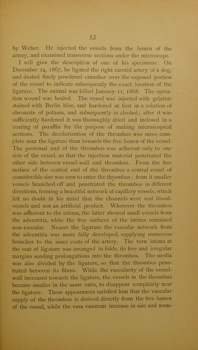 by Weber. He injected the vessels from the lumen of the artery, and examined transverse sections under the microscope. I will give the description of one of his specimens: On December 24, 1867, he ligated the right carotid artery of a dog, and dusted finely powdered cinnabar over the exposed portion of the vessel to indicate subsequently the exact location of the ligature. The animal was killed January 11, 1868. The opera- tion wound was healed. The vessel was injected with gelatine stained with Berlin blue, and hardened at first in a solution of chromate of potassa, and subsequently in alcohol; after it was sufficiently hardened it was thoroughly dried and inclosed in a coating of paraffin for the purpose of making microscopical sections. The decolorization of the thrombus was more com- plete near the ligature than towards the free lumen of the vessel. The proximal end of the 'thrombus was adherent only to one side of the vessel, so that the injection material penetrated the other side between vessel-wall and thrombus. From the free surface of the central end of the thrombus a central vessel of considerable size was seen to enter the thrombus ; from it smaller vessels branched off and penetrated the thrombus in different directions, forming a beautiful network of capillary vessels, which left no doubt in his mind that the channels were real blood- vessels and not an artificial product. Wherever the thrombus was adherent to the intima, the latter showed small vessels from the adventitia, while the free surfaces of the intima remained non-vascular. Nearer the ligature the vascular network from the adventitia was more fully developed, supplying numerous branches to the inner coats of the artery. The torn intima at the seat of ligature was arranged in folds, its free and irregular margins sending prolongations into the thrombus. The media was also divided by the ligature, so that the thrombus pene- trated between its fibres. While the vascularity of the vessel- wall increased towards the ligature, the vessels in the thrombus became smaller in the same ratio, to disappear completely near the ligature. These appearances satisfied him that the vascular supply of the thrombus is derived directly from the free lumen of the vessel, while the vasa vasoru.m increase in size and num-'