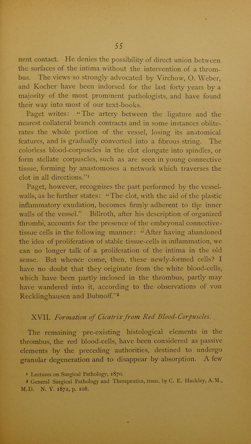 nent contact. He denies the possibility of direct union between the surfaces of the intima without the intervention of a throm- bus. The views so strongly advocated by Virchow, O. Weber, and Kocher have been indorsed for the last forty years by a majority of the most prominent pathologists, and have found their way into most of our text-books. Paget writes: “The artery between the ligature and the nearest collateral branch contracts and in some instances oblite- rates the whole portion of the vessel, losing its anatomical features, and is gradually converted into a fibrous string. The colorless blood-corpuscles in the clot elongate into spindles, or form stellate corpuscles, such as are seen in young connective tissue, forming by anastomoses a network which traverses the clot in all directions.”1 Paget, however, recognizes the part performed by the vessel- walls, as he further states: “The clot, with the aid of the plastic inflammatory exudation, becomes firmly adherent to the inner walls of the vessel.” Billroth, after his description of organized thrombi, accounts for the presence of the embryonal connective- tissue cells in the following manner: “After having abandoned the idea of proliferation of stable tissue-cells in inflammation, we can no longer talk of a proliferation of the intima in the old sense. But whence come, then, these newly-formed cells? I have no doubt that they originate from the white blood-cells, which have been partly inclosed in the thrombus, partly may have wandered into it, according to the observations of von Recklinghausen and Bubnoff.”2 XVII. Formation of Cicatrix from Red Blood-Corpuscles. , The remaining pre-existing histological elements in the thrombus, the red blood-cells, have been considered as passive elements by the preceding authorities, destined to undergo granular degeneration and to disappear by absorption. A few 1 Lectures on Surgical Pathology, 1870. 2 General Surgical Pathology and Therapeutics, trans. by C. E. Hackley, A.M., M.D. N. Y. 1872, p. 108.