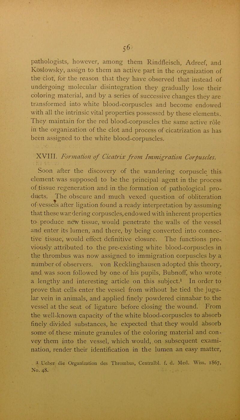 pathologists, however, among them Rindfleisch, Adreef, and Koslowsky, assign to them an active part in the organization of the clot, for the reason that they have observed that instead of undergoing molecular disintegration they gradually lose their coloring material, and by a series of successive changes they are transformed into white blood-corpuscles and become endowed with all the intrinsic vital properties possessed by these elements. They maintain for the red blood-corpuscles the same active role in the organization of the clot and process of cicatrization as has been assigned to the white blood-corpuscles. XVIII. Formation of Cicatrix from Immigration Corpuscles. Soon after the discovery of the wandering corpuscle this element was supposed to be the principal agent in the process of tissue regeneration and in the formation of pathological pro- ducts. The obscure and much vexed question of obliteration of vessels after ligation found a ready interpretation by assuming that these wandering corpuscles, endowed with inherent properties to produce new tissue, would penetrate the walls of the vessel and enter its lumen, and there, by being converted into connec- tive tissue, would effect definitive closure. The functions pre- viously attributed to the pre-existing white blood-corpuscles in the thrombus was now assigned to immigration corpuscles by a number of observers, von Recklinghausen adopted this theory, and was soon followed by one of his pupils, Bubnoff, who wrote a lengthy and interesting article on this subject.1 In order to prove that cells enter the vessel from without he tied the jugu- lar vein in animals, and applied finely powdered cinnabar to the vessel at the seat of ligature before closing the wound. From the well-known capacity of the white blood-corpuscles to absorb finely divided substances, he expected that they would absorb some of these minute granules of the coloring material and con- vey them into the vessel, which would, on subsequent exami- nation, render their identification in the lumen an easy matter, 1 Ueber die Organization des Thrombus, Centralbl. f. d. Med. Wiss. 1S67, No. 48.