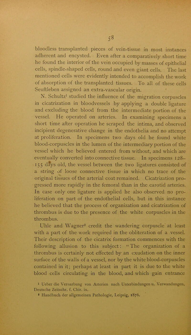 bloodless transplanted pieces of vein-tissue in most instances adherent and encysted. Even after a comparatively short time he found the interior of the vein occupied by masses of epithelial cells, spindle-shaped cells, round and even giant cells. The last mentioned cells were evidently intended to accomplish the work of absorption of the transplanted tissues. To all of these cells Seuftleben assigned an extra-vascular origin. N. Schultz1 studied the influence of the migration corpuscles in cicatrization in bloodvessels by applying a double ligature and excluding the blood from the intermediate portion of the vessel. He operated on arteries. In examining specimens a short time after operation he scraped the intima, and observed incipient degenerative change in the endothelia and no attempt at proliferation. In specimens two days old he found white blood-corpuscles in the lumen of the intermediary portion of the vessel which he believed entered from without, and which are eventually converted into connective tissue. In specimens 128— 155 days old, the vessel between the two ligatures consisted of a string of loose connective tissue in which no trace of the original tissues of the arterial coat remained. Cicatrization pro- gressed more rapidly in the femoral than in the carotid arteries. In case only one ligature is applied he also observed no pro- liferation on part of the endothelial cells, but in this instance he believed that the process of organization and cicatrization of thrombus is due to the presence of the white corpuscles in the thrombus. Uhle and Wagner2 credit the wandering corpuscle at least with a part of the work required in the obliteration of a vessel. Their description of the cicatrix formation commences with the following allusion to this subject: “ The organization of a thrombus is certainly not effected by an exudation on the inner surface of the walls of a vessel, nor by the white blood-corpuscles contained in it; perhaps at least in part it is due to the white blood cells circulating in the blood, and which gain entrance 1 Ueber die Vernarbung von Arterien nach Unterbindungen u. Verwandungen, Deutsche Zeitschr. f. Chir. ix. 2 Handbuch der allgemeinen Pathologie, Leipsig, 1876.