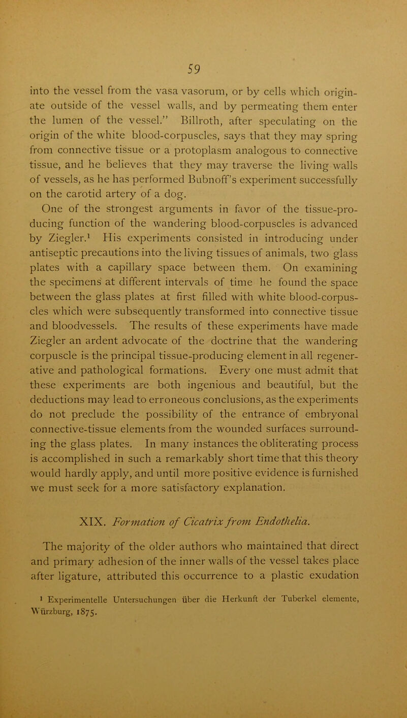 into the vessel from the vasa vasorum, or by cells which origin- ate outside of the vessel walls, and by permeating them enter the lumen of the vessel.” Billroth, after speculating on the origin of the white blood-corpuscles, says that they may spring from connective tissue or a protoplasm analogous to connective tissue, and he believes that they may traverse the living walls of vessels, as he has performed Bubnoff’s experiment successfully on the carotid artery of a dog. One of the strongest arguments in favor of the tissue-pro- ducing function of the wandering blood-corpuscles is advanced by Ziegler.1 His experiments consisted in introducing under antiseptic precautions into the living tissues of animals, two glass plates with a capillary space between them. On examining the specimens at different intervals of time he found the space between the glass plates at first filled with white blood-corpus- cles which were subsequently transformed into connective tissue and bloodvessels. The results of these experiments have made Ziegler an ardent advocate of the doctrine that the wandering corpuscle is the principal tissue-producing element in all regener- ative and pathological formations. Every one must admit that these experiments are both ingenious and beautiful, but the deductions may lead to erroneous conclusions, as the experiments do not preclude the possibility of the entrance of embryonal connective-tissue elements from the wounded surfaces surround- ing the glass plates. In many instances the obliterating process is accomplished in such a remarkably short time that this theory would hardly apply, and until more positive evidence is furnished we must seek for a more satisfactory explanation. XIX. Formation of Cicatrix from Endothelia. The majority of the older authors who maintained that direct and primary adhesion of the inner walls of the vessel takes place after ligature, attributed this occurrence to a plastic exudation 1 Experimentelle Untersuchungen iiber die Herkunft der Tuberkel elemente, Wurzburg, 1875.