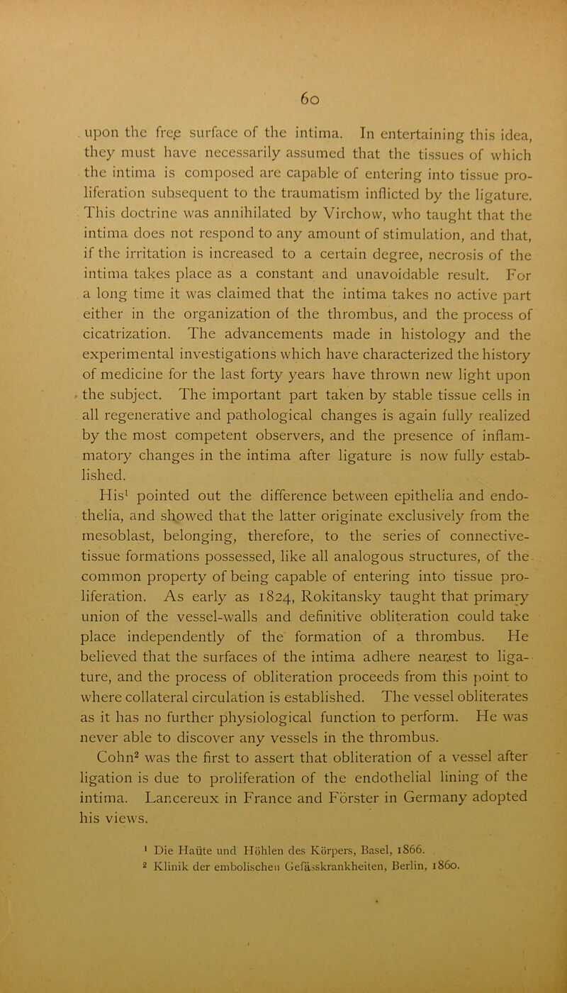 upon the free surface of the intima. In entertaining this idea, they must have necessarily assumed that the tissues of which the intima is composed are capable of entering into tissue pro- liferation subsequent to the traumatism inflicted by the ligature. This doctrine was annihilated by Virchow, who taught that the intima does not respond to any amount of stimulation, and that, if the irritation is increased to a certain degree, necrosis of the intima takes place as a constant and unavoidable result. For a long time it was claimed that the intima takes no active part either in the organization of the thrombus, and the process of cicatrization. The advancements made in histology and the experimental investigations which have characterized the history of medicine for the last forty years have thrown new light upon the subject. The important part taken by stable tissue cells in all regenerative and pathological changes is again fully realized by the most competent observers, and the presence of inflam- matory changes in the intima after ligature is now fully estab- lished. His1 pointed out the difference between epithelia and endo- thelia, and showed that the latter originate exclusively from the inesoblast, belonging, therefore, to the series of connective- tissue formations possessed, like all analogous structures, of the common property of being capable of entering into tissue pro- liferation. As early as 1824, Rokitansky taught that primary union of the vessel-walls and definitive obliteration could take place independently of the formation of a thrombus. He believed that the surfaces of the intima adhere nearest to liga- ture, and the process of obliteration proceeds from this point to where collateral circulation is established. The vessel obliterates as it has no further physiological function to perform. He was never able to discover any vessels in the thrombus. Cohn2 was the first to assert that obliteration of a vessel after ligation is due to proliferation of the endothelial lining of the intima. Lancereux in France and Forster in Germany adopted his views. 1 Die Haute und Hohlen des Korpers, Basel, 1866. 2 Klinik der emboli.schen Gefasskrankheiten, Berlin, i860.