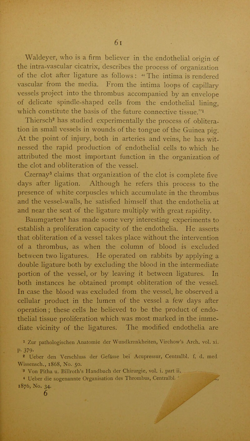 Waldeyer, who is a firm believer in the endothelial origin of the intra-vascular cicatrix, describes the process of organization of the clot after ligature as follows : “ The intima is rendered vascular from the media. From the intima loops of capillary vessels project into the thrombus accompanied by an envelope of delicate spindle-shaped cells from the endothelial lining, which constitute the basis of the future connective tissue.”1 Thiersch2 has studied experimentally the process of oblitera- tion in small vessels in wounds of the tongue of the Guinea pig. At the point of injury, both in arteries and veins, he has wit- nessed the rapid production of endothelial cells to which he attributed the most important function in the organization of the clot and obliteration of the vessel. Czernay3 claims that organization of the clot is complete five days after ligation. Although he refers this process to the presence of white corpuscles which accumulate in the thrombus and the vessel-walls, he satisfied himself that the endothelia at and near the seat of the ligature multiply with great rapidity. Baumgarten4 has made some very interesting experiments to establish a proliferation capacity of the endothelia. He asserts that obliteration of a vessel takes place without the intervention of a thrombus, as when the column of blood is excluded between two ligatures. He operated on rabbits by applying a double ligature both by excluding the blood in the intermediate portion of the vessel, or by leaving it between ligatures. In both instances he obtained prompt obliteration of the vessel. In case the blood was excluded from the vessel, he observed a cellular product in the lumen of the vessel a few days after operation; these cells he believed to be the product of endo- thelial tissue proliferation which was most marked in the imme- diate vicinity of the ligatures. The modified endothelia are 1 Zur pathologischen Anatomie der Wundkrankheiten, Virchow’s Arch. vol. xi. P- 379- 2 Ueber den Verschluss der Gefasse bei Acupressur, Centralbl. f. d. med Wissensch., 1868, No. 50. 3 Von Pitha u. Billroth’s Handbuch der Chirurgie, vol. i. part ii. 4 Ueber die sogenannte Organisation des Thrombus, Centralbl. ' , A 1876, No. 34. 6