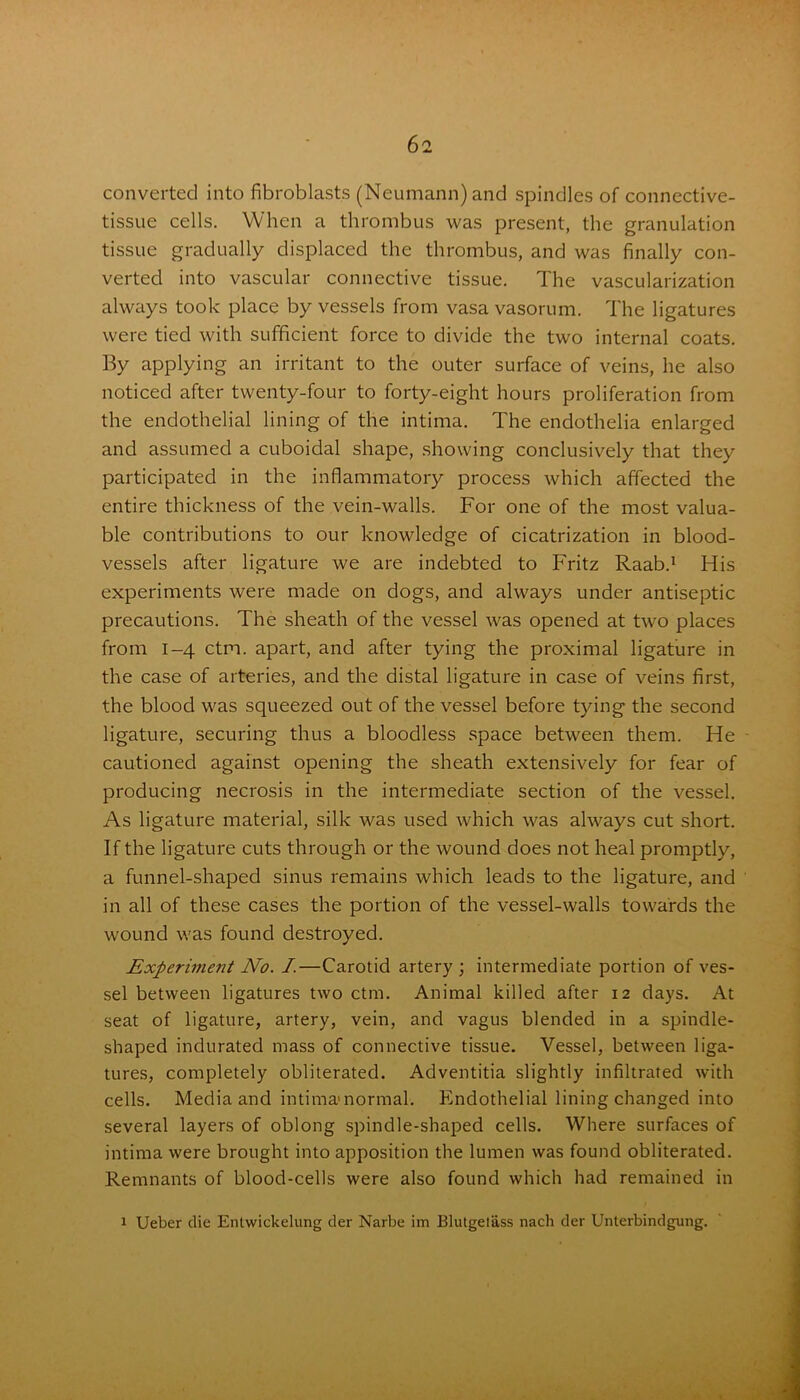 converted into fibroblasts (Neumann) and spindles of connective- tissue cells. When a thrombus was present, the granulation tissue gradually displaced the thrombus, and was finally con- verted into vascular connective tissue. The vascularization always took place by vessels from vasavasorum. The ligatures were tied with sufficient force to divide the two internal coats. By applying an irritant to the outer surface of veins, he also noticed after twenty-four to forty-eight hours proliferation from the endothelial lining of the intima. The endothelia enlarged and assumed a cuboidal shape, showing conclusively that they participated in the inflammatory process which affected the entire thickness of the vein-walls. For one of the most valua- ble contributions to our knowledge of cicatrization in blood- vessels after ligature we are indebted to Fritz Raab.1 His experiments were made on dogs, and always under antiseptic precautions. The sheath of the vessel was opened at two places from 1-4 ctm. apart, and after tying the proximal ligature in the case of arteries, and the distal ligature in case of veins first, the blood was squeezed out of the vessel before tying the second ligature, securing thus a bloodless space between them. He cautioned against opening the sheath extensively for fear of producing necrosis in the intermediate section of the vessel. As ligature material, silk was used which was always cut short. If the ligature cuts through or the wound does not heal promptly, a funnel-shaped sinus remains which leads to the ligature, and in all of these cases the portion of the vessel-walls towards the wound was found destroyed. Experiment No. I.—Carotid artery ; intermediate portion of ves- sel between ligatures two ctm. Animal killed after 12 days. At seat of ligature, artery, vein, and vagus blended in a spindle- shaped indurated mass of connective tissue. Vessel, between liga- tures, completely obliterated. Adventitia slightly infiltrated with cells. Media and intima normal. Endothelial lining changed into several layers of oblong spindle-shaped cells. Where surfaces of intima were brought into apposition the lumen was found obliterated. Remnants of blood-cells were also found which had remained in 1 Ueber die Entwickelung der Narbe im Blutgetass nach der Unterbindgung.