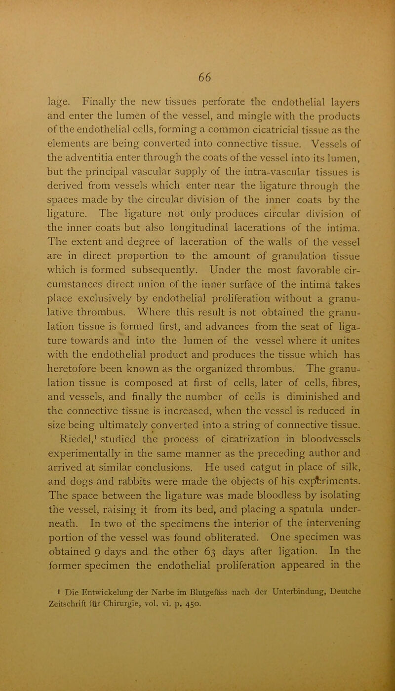 lage. Finally the new tissues perforate the endothelial layers and enter the lumen of the vessel, and mingle with the products of the endothelial cells, forming a common cicatricial tissue as the elements are being converted into connective tissue. Vessels of the adventitia enter through the coats of the vessel into its lumen, but the principal vascular supply of the intra-vascular tissues is derived from vessels which enter near the ligature through the spaces made by the circular division of the inner coats by the ligature. The ligature not only produces circular division of the inner coats but also longitudinal lacerations of the intima. The extent and degree of laceration of the walls of the vessel are in direct proportion to the amount of granulation tissue which is formed subsequently. Under the most favorable cir- cumstances direct union of the inner surface of the intima takes place exclusively by endothelial proliferation without a granu- lative thrombus. Where this result is not obtained the granu- lation tissue is formed first, and advances from the seat of liga- ture towards and into the lumen of the vessel where it unites with the endothelial product and produces the tissue which has heretofore been known as the organized thrombus. The granu- lation tissue is composed at first of cells, later of cells, fibres, and vessels, and finally the number of cells is diminished and the connective tissue is increased, when the vessel is reduced in size being ultimately converted into a string of connective tissue. Riedel,1 studied the process of cicatrization in bloodvessels experimentally in the same manner as the preceding author and arrived at similar conclusions. He used catgut in place of silk, and dogs and rabbits were made the objects of his experiments. The space between the ligature was made bloodless by isolating the vessel, raising it from its bed, and placing a spatula under- neath. In two of the specimens the interior of the intervening portion of the vessel was found obliterated. One specimen was obtained 9 days and the other 63 days after ligation. In the former specimen the endothelial proliferation appeared in the 1 Die Entwickelung der Narbe im Blutgelass nach der Unterbindung, Deutche Zeitschrift fur Chirurgie, vol. vi. p. 450.