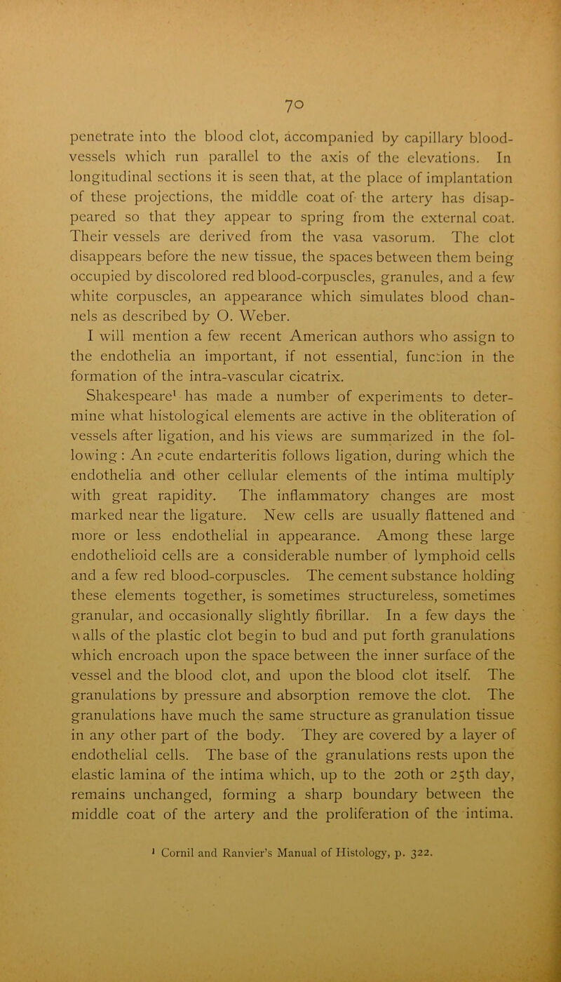 penetrate into the blood clot, accompanied by capillary blood- vessels which run parallel to the axis of the elevations. In longitudinal sections it is seen that, at the place of implantation of these projections, the middle coat of the artery has disap- peared so that they appear to spring from the external coat. Their vessels are derived from the vasa vasorum. The clot disappears before the new tissue, the spaces between them being occupied by discolored red blood-corpuscles, granules, and a few white corpuscles, an appearance which simulates blood chan- nels as described by O. Weber. I will mention a few recent American authors who assign to the endothelia an important, if not essential, function in the formation of the intra-vascular cicatrix. Shakespeare1 has made a number of experiments to deter- mine what histological elements are active in the obliteration of vessels after ligation, and his views are summarized in the fol- lowing : An acute endarteritis follows ligation, during which the endothelia and other cellular elements of the intima multiply with great rapidity. The inflammatory changes are most marked near the ligature. New cells are usually flattened and more or less endothelial in appearance. Among these large endothelioid cells are a considerable number of lymphoid cells and a few red blood-corpuscles. The cement substance holding these elements together, is sometimes structureless, sometimes granular, and occasionally slightly fibrillar. In a few days the walls of the plastic clot begin to bud and put forth granulations which encroach upon the space between the inner surface of the vessel and the blood clot, and upon the blood clot itself. The granulations by pressure and absorption remove the clot. The granulations have much the same structure as granulation tissue in any other part of the body. They are covered by a layer of endothelial cells. The base of the granulations rests upon the elastic lamina of the intima which, up to the 20th or 25th day, remains unchanged, forming a sharp boundary between the middle coat of the artery and the proliferation of the intima. 1 Cornil and Ranvier’s Manual of Histology, p. 322.