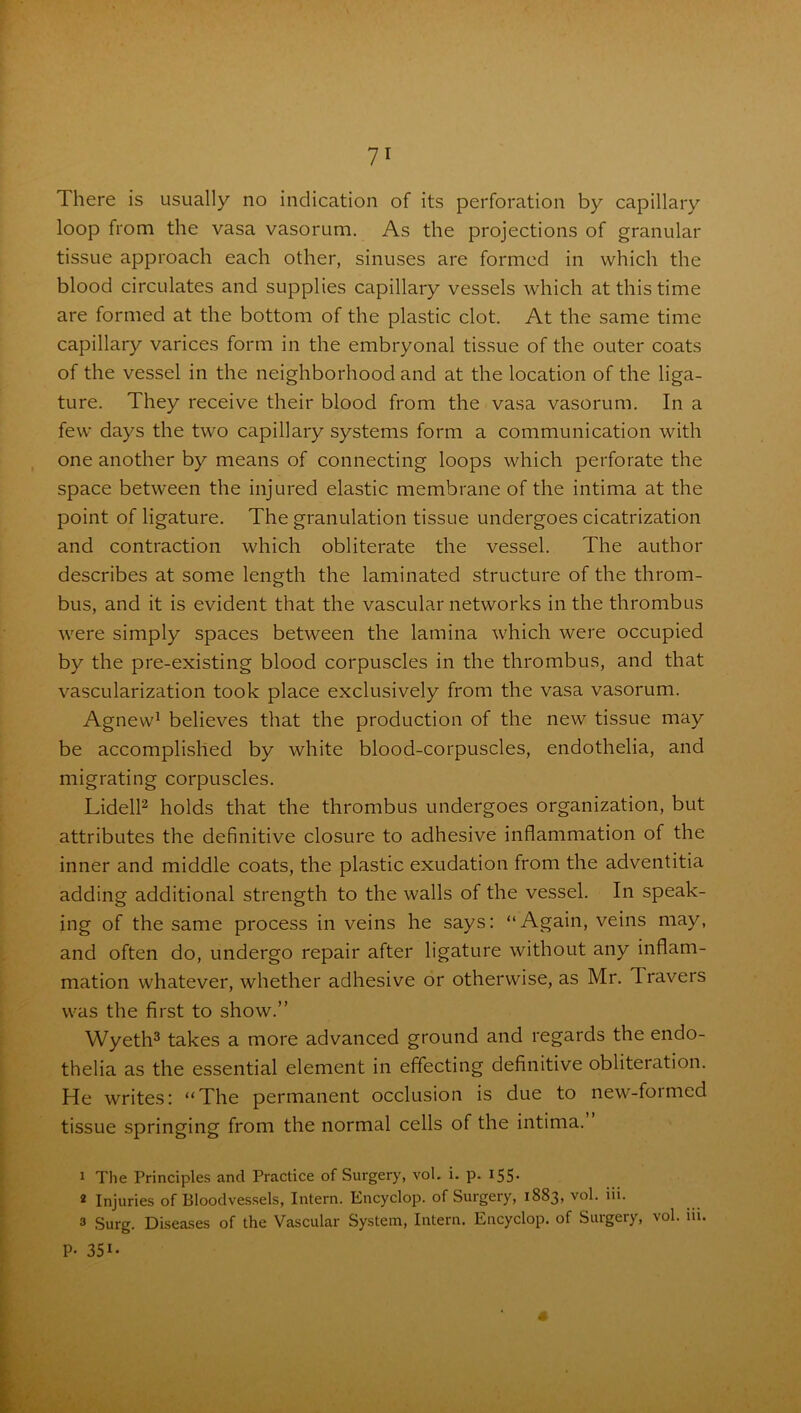 There is usually no indication of its perforation by capillary loop from the vasa vasorum. As the projections of granular tissue approach each other, sinuses are formed in which the blood circulates and supplies capillary vessels which at this time are formed at the bottom of the plastic clot. At the same time capillary varices form in the embryonal tissue of the outer coats of the vessel in the neighborhood and at the location of the liga- ture. They receive their blood from the vasa vasorum. In a few days the two capillary systems form a communication with one another by means of connecting loops which perforate the space between the injured elastic membrane of the intima at the point of ligature. The granulation tissue undergoes cicatrization and contraction which obliterate the vessel. The author describes at some length the laminated structure of the throm- bus, and it is evident that the vascular networks in the thrombus were simply spaces between the lamina which were occupied by the pre-existing blood corpuscles in the thrombus, and that vascularization took place exclusively from the vasa vasorum. Agnew1 believes that the production of the new tissue may be accomplished by white blood-corpuscles, endothelia, and migrating corpuscles. Lidell2 holds that the thrombus undergoes organization, but attributes the definitive closure to adhesive inflammation of the inner and middle coats, the plastic exudation from the adventitia adding additional strength to the walls of the vessel. In speak- ing of the same process in veins he says: “Again, veins may, and often do, undergo repair after ligature without any inflam- mation whatever, whether adhesive or otherwise, as Mr. Travers was the first to show.” Wyeth3 takes a more advanced ground and regards the endo- thelia as the essential element in effecting definitive obliteration. He writes: “The permanent occlusion is due to new-formed tissue springing from the normal cells of the intima. 1 The Principles and Practice of Surgery, vol. i. p. 155• * Injuries of Bloodvessels, Intern. Encyclop. of Surgery, 1883, vol. iii. 3 Surg. Diseases of the Vascular System, Intern. Encyclop. of Surgery, vol. in. P- 351-