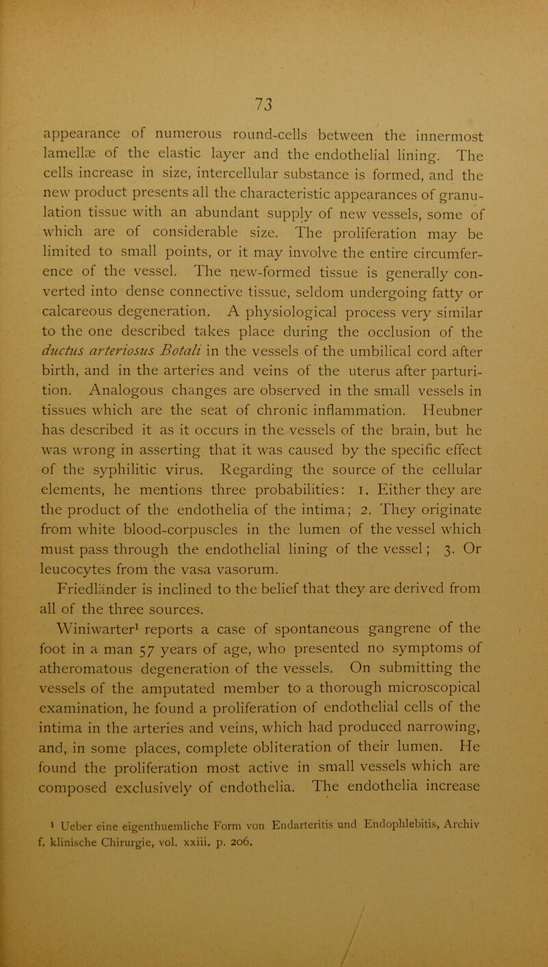 appearance of numerous round-cells between the innermost lamellae of the elastic layer and the endothelial lining. The cells increase in size, intercellular substance is formed, and the new product presents all the characteristic appearances of granu- lation tissue with an abundant supply of new vessels, some of which are of considerable size. The proliferation may be limited to small points, or it may involve the entire circumfer- ence of the vessel. 1 he new-formed tissue is generally con- verted into dense connective tissue, seldom undergoing fatty or calcareous degeneration. A physiological process very similar to the one described takes place during the occlusion of the ductus arteriosus Botali in the vessels of the umbilical cord after birth, and in the arteries and veins of the uterus after parturi- tion. Analogous changes are observed in the small vessels in tissues which are the seat of chronic inflammation. Heubner has described it as it occurs in the vessels of the brain, but he was wrong in asserting that it was caused by the specific effect of the syphilitic virus. Regarding the source of the cellular elements, he mentions three probabilities: i. Either they are the product of the endothelia of the intima; 2. They originate from white blood-corpuscles in the lumen of the vessel which must pass through the endothelial lining of the vessel; 3. Or leucocytes from the vasa vasorum. Friedlander is inclined to the belief that they are derived from all of the three sources. Winiwarter1 reports a case of spontaneous gangrene of the foot in a man 57 years of age, who presented no symptoms of atheromatous degeneration of the vessels. On submitting the vessels of the amputated member to a thorough microscopical examination, he found a proliferation of endothelial cells of the intima in the arteries and veins, which had produced narrowing, and, in some places, complete obliteration of their lumen. He found the proliferation most active in small vessels which are composed exclusively of endothelia. The endothelia increase 1 Ueber eine eigentbuemliche Form von Endarteritis und Endoplilebitis, Archiv f. klinische Chirurgie, vol. xxiii. p. 206.