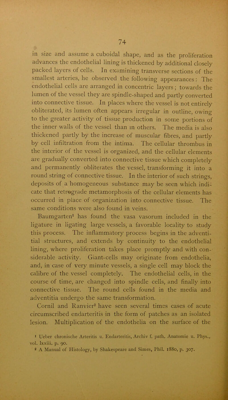 in size and assume a cuboidal shape, and as the proliferation advances the endothelial lining is thickened by additional closely packed layers of cells. In examining transverse sections of the smallest arteries, he observed the following appearances: The endothelial cells are arranged in concentric layers; towards the lumen of the vessel they are spindle-shaped and partly converted into connective tissue. In places where the vessel is not entirely obliterated, its lumen often appears irregular in outline, owing to the greater activity of tissue production in some portions of the inner walls of the vessel than in others. The media is also thickened partly by the increase of muscular fibres, and partly by cell infiltration from the intima. The cellular thrombus in the interior of the vessel is organized, and the cellular elements are gradually converted into connective tissue which completely and permanently obliterates the vessel, transforming it into a round string of connective tissue. In the interior of such strings, deposits of a homogeneous substance may be seen which indi- cate that retrograde metamorphosis of the cellular elements has occurred in place of organization into connective tissue. The same conditions were also found in veins. Baumgarten1 has found the vasa vasorum included in the ligature in ligating large vessels, a favorable locality to study this process. The inflammatory process begins in the adventi- tial structures, and extends by continuity to the endothelial lining, where proliferation takes place promptly and with con- siderable activity. Giant-cells may originate from endothelia, and, in case of very minute vessels, a single cell may block the calibre of the vessel completely. The endothelial cells, in the course of time, are changed into spindle cells, and finally into connective tissue. The round cells found in the media and adventitia undergo the same transformation. Cornil and Ranvier2 have seen several times cases of acute circumscribed endarteritis in the form of patches as an isolated lesion. Multiplication of the endothelia on the surface of the 1 Ueber chronische Arteritis u. Endarteritis, Archiv f. path. Anatomic u. Phys., vol. Ixxiii. p. 90. 2 A Manual of Histology, by Shakespeare and Simes, Phil. 1880, p. 307.