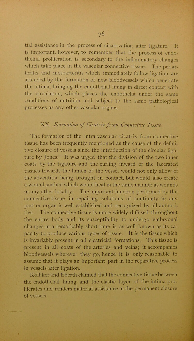 tial assistance in the process of cicatrization after ligature. It is important, however, to remember that the process of endo- thelial proliferation is secondary to the inflammatory changes which take place in the vascular connective tissue. The periar- teritis and mesoarteritis which immediately follow ligation are attended by the formation of new bloodvessels which penetrate the intima, bringing the endothelial lining in direct contact with the circulation, which places the endothelia under the same conditions of nutrition and subject to the same pathological processes as any other vascular organs. XX. Formation of Cicatrix from Connective Tissue. The formation of the intra-vascular cicatrix from connective tissue has been frequently mentioned as the cause ol the defini- tive closure of vessels since the introduction of the circular liga- ture by Jones. It was urged that the division of the two inner coats by the ligature and the curling inward of the lacerated tissues towards the lumen of the vessel would not only allow of the adventitia being brought in contact, but would also create a wound surface which would heal in the same manner as wounds in any other locality. The important function performed by the connective tissue in repairing solutions of continuity in any part or organ is well established and recognized by all authori- ties. The connective tissue is more widely diffused throughout the entire body and its susceptibility to undergo embryonal changes in a remarkably short time is as well known as its ca- pacity to produce various types of tissue. It is the tissue which is invariably present in all cicatricial formations. This tissue is present in all coats of the arteries and veins; it accompanies bloodvessels wherever they go, hence it is only reasonable to assume that it plays an important part in the reparative process in vessels after ligation. Kollikerand Eberth claimed that the connective tissue between the endothelial lining and the elastic layer of the intima pro- liferates and renders material assistance in the permanent closure of vessels.