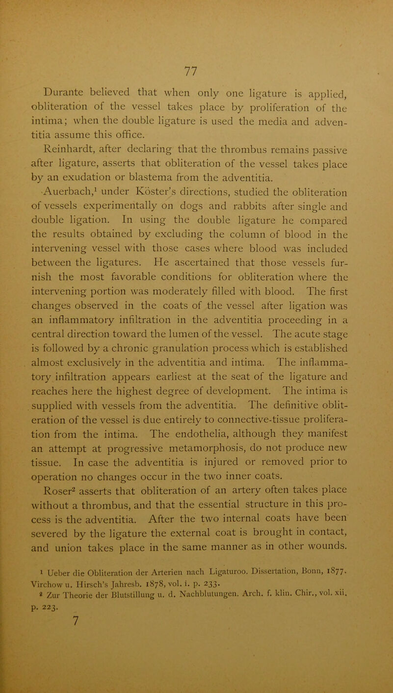 Durante believed that when only one ligature is applied, obliteration of the vessel takes place by proliferation of the intima; when the double ligature is used the media and adven- titia assume this office. Reinhardt, after declaring that the thrombus remains passive after ligature, asserts that obliteration of the vessel takes place by an exudation or blastema from the adventitia. •Auerbach,1 under Roster's directions, studied the obliteration of vessels experimentally on dogs and rabbits after single and double ligation. In using the double ligature he compared the results obtained by excluding the column of blood in the intervening vessel with those cases where blood was included between the ligatures. He ascertained that those vessels fur- nish the most favorable conditions for obliteration where the intervening portion was moderately filled with blood. The first changes observed in the coats of the vessel after ligation was an inflammatory infiltration in the adventitia proceeding in a central direction toward the lumen of the vessel. The acute stage is followed by a chronic granulation process which is established almost exclusively in the adventitia and intima. The inflamma- tory infiltration appears earliest at the seat of the ligature and reaches here the highest degree of development. The intima is supplied with vessels from the adventitia. The definitive oblit- eration of the vessel is due entirely to connective-tissue prolifera- tion from the intima. The endothelia, although they manifest an attempt at progressive metamorphosis, do not produce new tissue. In case the adventitia is injured or removed prior to operation no changes occur in the two inner coats. Roser2 asserts that obliteration of an artery often takes place without a thrombus, and that the essential structure in this pro- cess is the adventitia. After the two internal coats have been severed by the ligature the external coat is brought in contact, and union takes place in the same manner as in other wounds. 1 Ueber die Obliteration der Arterien nach Ligaturoo. Dissertation, Bonn, iS77• Virchow u. Hirsch’s Jahresb. 1878, vol. i. p. 233. 2 Zur Theorie der Blutstillung u. d. Nachblutungen. Arch. f. klin. Chir., vol. xii. p. 223. 7