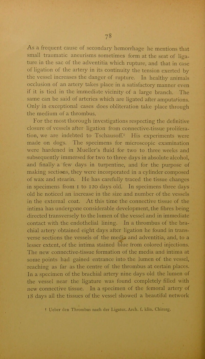 As a frequent cause of secondary hemorrhage he mentions that small traumatic aneurisms sometimes form at the seat of liga- ture in the sac of the adventitia which rupture, and that in case of ligation of the artery in its continuity the tension exerted by the vessel increases the danger of rupture. In healthy animals occlusion of an artery takes place in a satisfactory manner even if it is tied in the immediate vicinity of a large branch. The same can be said of arteries which are ligated after amputations. Only in exceptional cases does obliteration take place through the medium of a thrombus. For the most thorough investigations respecting the definitive closure of vessels after ligation from connective-tissue prolifera- tion, we are indebted to Tschausoff.1 His experiments were made on dogs. The specimens for microscopic examination were hardened in Mueller’s fluid for two to three weeks and subsequently immersed for two to three days in absolute alcohol, and finally a few days in turpentine, and for the purpose of making sections, they were incorporated in a cylinder composed of wax and stearin. He has carefully traced the tissue changes in specimens from i to 120 days old. In specimens three days old he noticed an increase in the size and number of the vessels in the external coat. At this time the connective tissue of the intima has undergone considerable development, the fibres being directed transversely to the lumen of the vessel and in immediate contact with the endothelial lining. In a thrombus of the bra- chial artery obtained eight days after ligation he found in trans- verse sections the vessels of the media and adventitia, and, to a lesser extent, of the intima stained blue from colored injections. The new connective-tissue formation of the media and intima at some points had gained entrance into the lumen of the vessel, reaching as far as the centre of the thrombus at certain places. In a specimen of the brachial artery nine days old the lumen of the vessel near the ligature was found completely filled with new connective tissue. In a specimen of the femoral artery of 18 days all the tissues of the vessel showed a beautiful network * Ueber den Thrombus nach der Ligatur. Arch. f. klin. Chirurg.