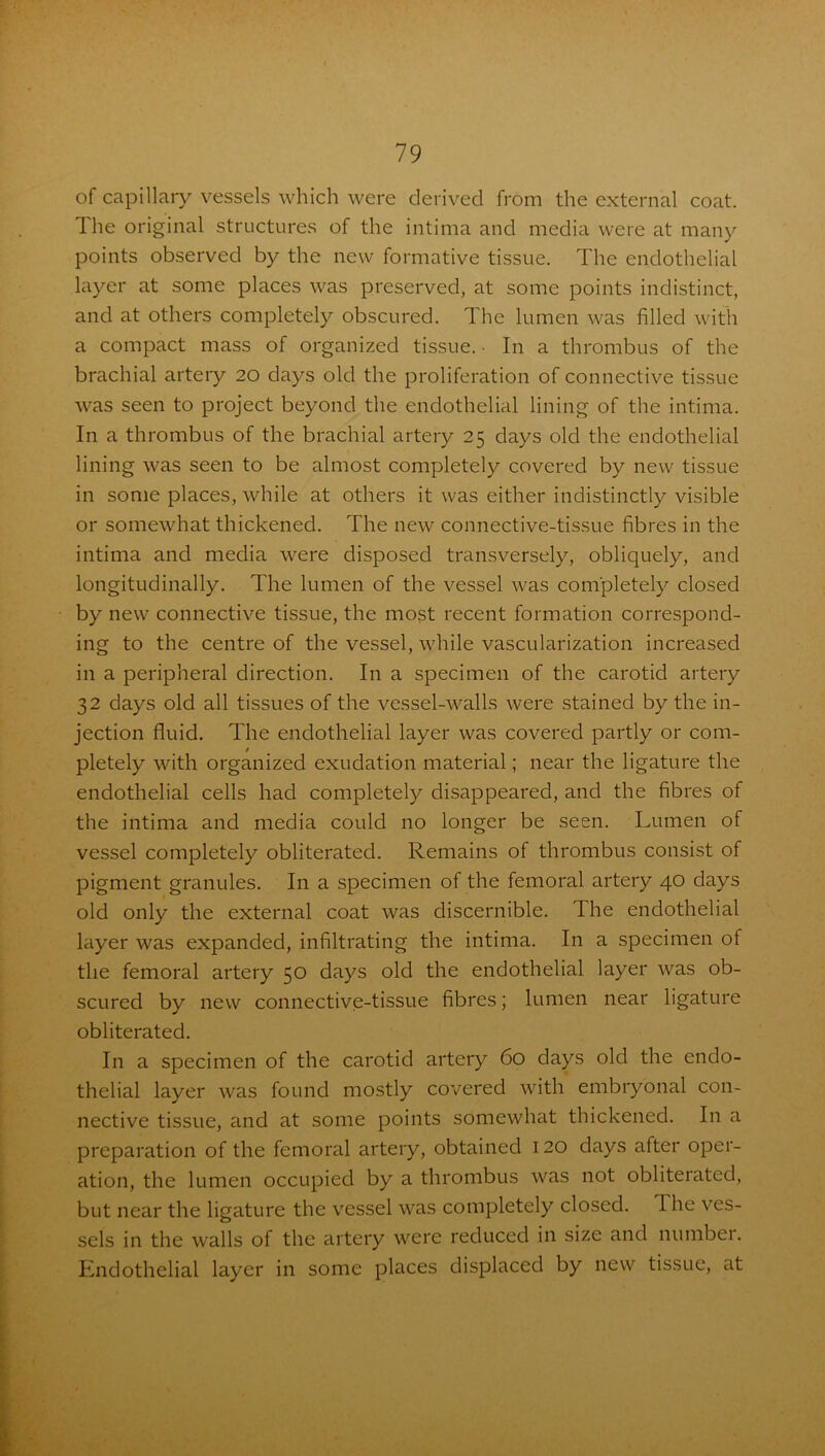 of capillary vessels which were derived from the external coat. The original structures of the intima and media were at many points observed by the new formative tissue. The endothelial layer at some places was preserved, at some points indistinct, and at others completely obscured. The lumen was filled with a compact mass of organized tissue. • In a thrombus of the brachial artery 20 days old the proliferation of connective tissue was seen to project beyond the endothelial lining of the intima. In a thrombus of the brachial artery 25 days old the endothelial lining was seen to be almost completely covered by new tissue in some places, while at others it was either indistinctly visible or somewhat thickened. The new connective-tissue fibres in the intima and media were disposed transversely, obliquely, and longitudinally. The lumen of the vessel was completely closed by new connective tissue, the most recent formation correspond- ing to the centre of the vessel, while vascularization increased in a peripheral direction. In a specimen of the carotid artery 32 days old all tissues of the vessel-walls were stained by the in- jection fluid. The endothelial layer was covered partly or com- pletely with organized exudation material; near the ligature the endothelial cells had completely disappeared, and the fibres of the intima and media could no longer be seen. Lumen of vessel completely obliterated. Remains of thrombus consist of pigment granules. In a specimen of the femoral artery 40 days old only the external coat was discernible. The endothelial layer was expanded, infiltrating the intima. In a specimen of the femoral artery 50 days old the endothelial layer was ob- scured by new connective-tissue fibres; lumen near ligature obliterated. In a specimen of the carotid artery 60 days old the endo- thelial layer was found mostly covered with embryonal con- nective tissue, and at some points somewhat thickened. In a preparation of the femoral artery, obtained 120 days after oper- ation, the lumen occupied by a thrombus was not obliterated, but near the ligature the vessel was completely closed. The ves- sels in the walls of the artery were reduced in size and numbei. Endothelial layer in some places displaced by new tissue, at