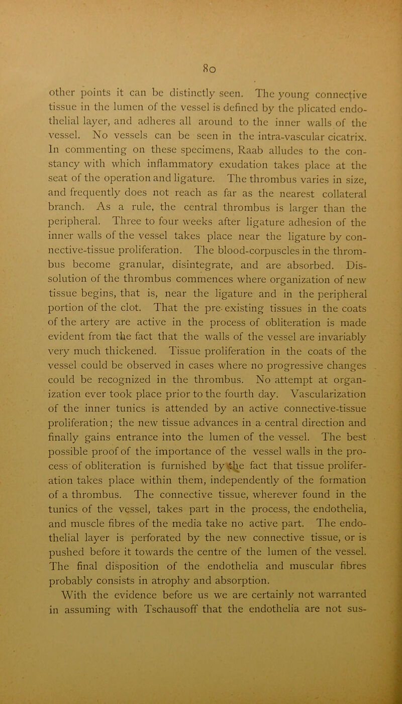 other points it can be distinctly seen. The young connective tissue in the lumen of the vessel is defined by the plicated endo- thelial layer, and adheres all around to the inner walls of the vessel. No vessels can be seen in the intra-vascular cicatrix. In commenting on these specimens, Raab alludes to the con- stancy with which inflammatory exudation takes place at the seat of the operation and ligature. The thrombus varies in size, and frequently does not reach as far as the nearest collateral branch. As a rule, the central thrombus is larger than the peripheral. Three to four weeks after ligature adhesion of the inner walls of the vessel takes place near the ligature by con- nective-tissue proliferation. The blood-corpuscles in the throm- bus become granular, disintegrate, and are absorbed. Dis- solution of the thrombus commences where organization of new tissue begins, that is, near the ligature and in the peripheral portion of the clot. That the pre- existing tissues in the coats of the artery are active in the process of obliteration is made evident from the fact that the walls of the vessel are invariably very much thickened. Tissue proliferation in the coats of the vessel could be observed in cases where no progressive changes could be recognized in the thrombus. No attempt at organ- ization ever took place prior to the fourth day. Vascularization of the inner tunics is attended by an active connective-tissue proliferation; the new tissue advances in a central direction and finally gains entrance into the lumen of the vessel. The best possible proof of the importance of the vessel walls in the pro- cess of obliteration is furnished by the fact that tissue prolifer- ation takes place within them, independently of the formation of a thrombus. The connective tissue, wherever found in the tunics of the vessel, takes part in the process, the endothelia, and muscle fibres of the media take no active part. The endo- thelial layer is perforated by the new connective tissue, or is pushed before it towards the centre of the lumen of the vessel. The final disposition of the endothelia and muscular fibres probably consists in atrophy and absorption. With the evidence before us we are certainly not warranted in assuming with Tschausoff that the endothelia are not sus-