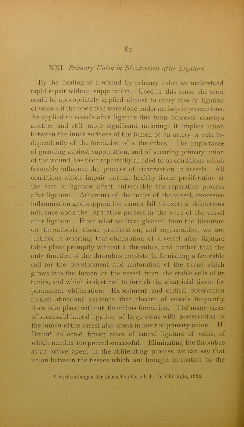 XXI. Primary Union in Bloodvessels after Ligature. By the healing.of a wound by primary union we understand rapid repair without suppuration. • Used in this sense the term could be appropriately applied almost to every case of ligation of vessels if the operation were done under antiseptic precautions. As applied to vessels after ligature this term however conveys another and still more significant meaning: it implies union between the inner surfaces of the lumen of an artery or vein in- dependently of the formation of a thrombus. The importance of guarding against suppuration, and of securing primary union of the wound, has been repeatedly alluded to as conditions which favorably influence the process of cicatrization in vessels. All conditions which impair normal healthy tissue proliferation at the seat of ligature affect unfavorably the reparative process after ligature. Atheroma of the tunics of the vessel, excessive inflammation and suppuration cannot fail to exert a deleterious influence upon the reparative process in the walls of the vessel after ligature. From what we have gleaned from the literature on thrombosis, tissue proliferation, and regeneration, we are justified in asserting that obliteration of a vessel after ligature takes place promptly without a thrombus, and further that the only function of the thrombus consists in furnishing a favorable soil for the development and maturation of the tissue which grows into the lumen of the vessel from the stable cells of its tunics, and which is destined to furnish the cicatricial tissue for permanent obliteration. Experiment and clinical observation furnish abundant evidence that closure of vessels frequently does take place without thrombus formation. The' many cases of successful lateral ligation of large veins with preservation of the lumen of the vessel also speak in favor of primary union. IT Braun1 collected fifteen cases of lateral ligature of veins, of which number ten proved successful. Eliminating the thrombus as an active agent in the obliterating process, we can say that union between the tissues which are brought in contact by the 1 Verhandlungen der Deutschen Gesellsch. lur Chirurgie, 1882.