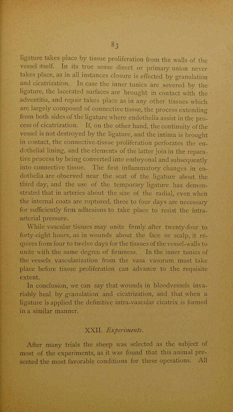 ligcituie takes place by tissue proliferation from the walls of the \ essel itself. In its tiue sense direct or primary union never takes place, as in all instances closure is effected by granulation and cicatrization. In case the inner tunics are severed by the ligature, the lacerated suifaces are brought in contact with the adventitia, and repair takes place as in any other tissues which are largely composed of connective tissue, the process extending from both sides of the ligature where endothelia assist in the pro- cess of cicatrization. If, on the other hand, the continuity of the vessel is not destroyed by the ligature, and the intima is brought in contact, the connective-tissue proliferation perforates the en- dothelial lining, and the elements of the latter join in the repara- tive process by being converted into embryonal and subsequently into connective tissue. The first inflammatory changes in en- dothelia are observed near the seat of the ligature about the third day, and the use of the temporary ligature has demon- strated that in arteries about the size of the radial, even when the internal coats are ruptured, three to four days are necessary for sufficiently firm adhesions to take place to resist the intra- arterial pressure. While vascular tissues may unite firmly after twenty-four to forty-eight hours, as in wounds about the face or scalp, it re- quires from four to twelve days for the tissues of the vessel-walls to unite with the same degree of firmness. In the inner tunics of the vessels vascularization from the vasa vasorum must take place before tissue proliferation can advance to the requisite extent. In conclusion, we can say that wounds in bloodvessels inva- riably heal by granulation and cicatrization, and that when a ligature is applied the definitive intra-vascular cicatrix is formed in a similar manned XXII. Experiments. After many trials the sheep was selected as the subject of most of the experiments, as it was found that this animal pre- sented the most favorable conditions for these operations. All