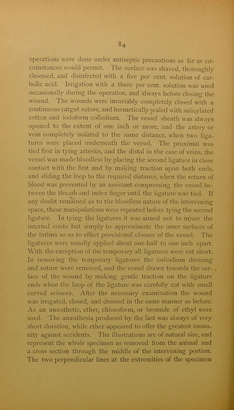 operations were clone under antiseptic precautions as far as cir- cumstances would permit. The surface was shaved, thoroughly cleansed, and disinfected with a five per cent, solution of car- bolic acid. Irrigation with a three per cent, solution was used occasionally during the operation, and always before closing the wound. The wounds were invariably completely closed with a continuous catgut suture, and hermetically sealed with salicylated cotton and iodoform collodium. The vessel sheath was always opened to the extent of one inch or more, and the artery or vein completely isolated to the same distance, when two liga- tures were placed underneath the vessel. The proximal was tied first in tying arteries, and the distal in the case of veins, the vessel was made bloodless by placing the second ligature in close contact with the first and by making traction upon both ends, and sliding the loop to the required distance, when the return of blood was prevented by an assistant compressing the vessel be- tween the thumb and index finger until the ligature was tied. If any doubt remained as to the bloodless nature of the intervening space, these manipulations were repeated before tying the second ligature. In tying the ligatures it was aimed not to injure the internal coats but simply to approximate the inner surfaces of the intima so as to effect provisional closure of the vessel. The ligatures were usually applied about one-half to one inch apart. With the exception of the temporary all ligatures were cut short. In removing the temporary ligatures the collodium dressing and suture were removed, and the vessel drawn towards the sur- face of the wound by making gentle traction on the ligature ends when the loop of the ligature was carefully cut with small curved scissors. After the necessary examination the wound was irrigated, closed, and dressed in the same manner as before. As an anaesthetic, ether, chloroform, or bromide of ethyl were used. The anaesthesia produced by the last was always of very short duration, while ether appeared to offer the greatest immu- nity against accidents. The illustrations are of natural size, and represent the whole specimen as removed from the animal and a cross section through the middle of the intervening portion. The two perpendicular lines at the extremities of the specimen