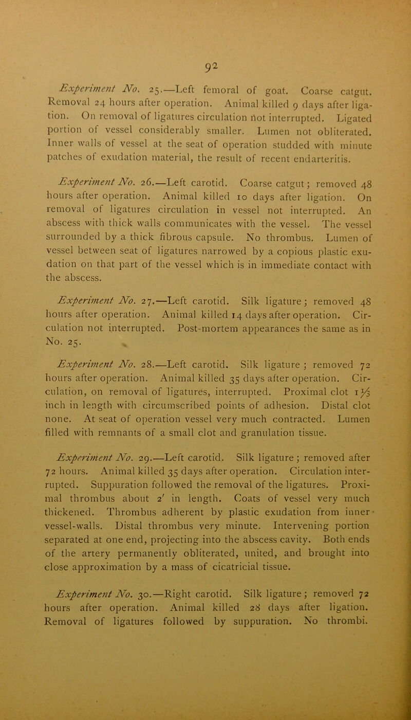 Experiment No. 25.—Left femoral of goat. Coarse catgut. Removal 24 hours after operation. Animal killed 9 days after liga- tion. On removal of ligatures circulation not interrupted. Ligated portion of vessel considerably smaller. Lumen not obliterated. Inner walls of vessel at the seat of operation studded with minute patches of exudation material, the result of recent endarteritis. Experiment No. 26.—Left carotid. Coarse catgut; removed 48 hours after operation. Animal killed 10 days after ligation. On removal of ligatures circulation in vessel not interrupted. An abscess with thick walls communicates with the vessel. The vessel surrounded by a thick fibrous capsule. No thrombus. Lumen of vessel between seat of ligatures narrowed by a copious plastic exu- dation on that part of the vessel which is in immediate contact with the abscess. Experiment No. 27.—Left carotid. Silk ligature; removed 48 hours after operation. Animal killed 14 days after operation. Cir- culation not interrupted. Post-mortem appearances the same as in No. 25. Experiment No. 28.—Left carotid. Silk ligature ; removed 72 hours after operation. Animal killed 35 days after operation. Cir- culation, on removal of ligatures, interrupted. Proximal clot 1^3 inch in length with circumscribed points of adhesion. Distal clot none. At seat of operation vessel very much contracted. Lumen filled with remnants of a small clot and granulation tissue. Experiment No. 29.—Left carotid. Silk ligature; removed after 72 hours. Animal killed 35 days after operation. Circulation inter- rupted. Suppuration followed the removal of the ligatures. Proxi- mal thrombus about 2' in length. Coats of vessel very much thickened. Thrombus adherent by plastic exudation from inner vessel-walls. Distal thrombus very minute. Intervening portion separated at one end, projecting into the abscess cavity. Both ends of the artery permanently obliterated, united, and brought into close approximation by a mass of cicatricial tissue. Experiment No. 30.—Right carotid. Silk ligature; removed 72 hours after operation. Animal killed 28 days after ligation. Removal of ligatures followed by suppuration. No thrombi.