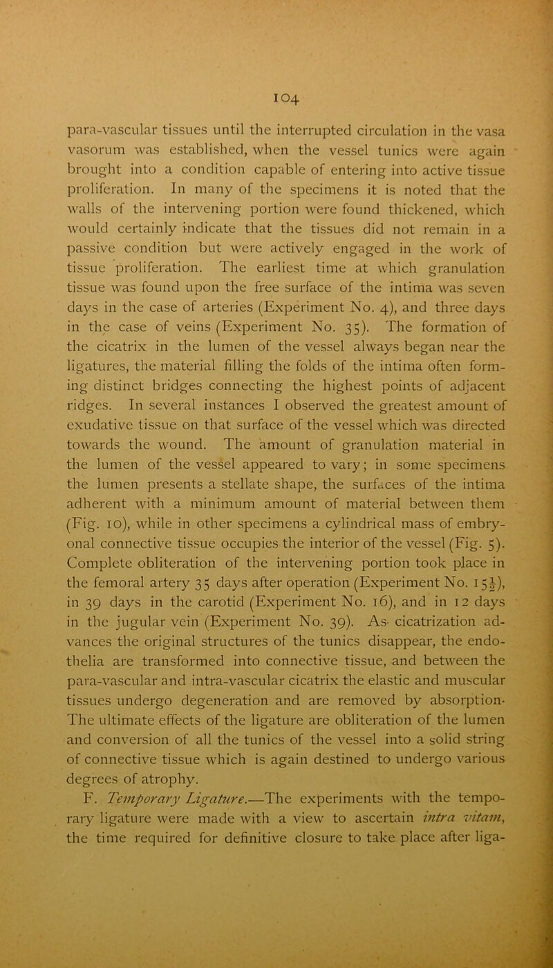 para-vascular tissues until the interrupted circulation in the vasa vasorum was established, when the vessel tunics were again brought into a condition capable of entering into active tissue proliferation. In many of the specimens it is noted that the walls of the intervening portion were found thickened, which would certainly indicate that the tissues did not remain in a passive condition but were actively engaged in the work of tissue proliferation. The earliest time at which granulation tissue was found upon the free surface of the intima was seven days in the case of arteries (Experiment No. 4), and three days in the case of veins (Experiment No. 35). The formation of the cicatrix in the lumen of the vessel always began near the ligatures, the material filling the folds of the intima often form- ing distinct bridges connecting the highest points of adjacent ridges. In several instances I observed the greatest amount of exudative tissue on that surface of the vessel which was directed towards the wound. The amount of granulation material in the lumen of the vessel appeared to vary; in some specimens the lumen presents a stellate shape, the surfaces of the intima adherent with a minimum amount of material between them (Fig. 10), while in other specimens a cylindrical mass of embry- onal connective tissue occupies the interior of the vessel (Fig. 5). Complete obliteration of the intervening portion took place in the femoral artery 35 days after operation (Experiment No. 15J), in 39 days in the carotid (Experiment No. 16), and in 12 days in the jugular vein (Experiment No. 39). As- cicatrization ad- vances the original structures of the tunics disappear, the endo- thelia are transformed into connective tissue, and between the para-vascular and intra-vascular cicatrix the elastic and muscular tissues undergo degeneration and are removed by absorption- The ultimate effects of the ligature are obliteration of the lumen and conversion of all the tunics of the vessel into a solid string of connective tissue which is again destined to undergo various degrees of atrophy. F. Temporary Ligature.—The experiments with the tempo- rary ligature were made with a view to ascertain intra vitam, the time required for definitive closure to take place after liga-