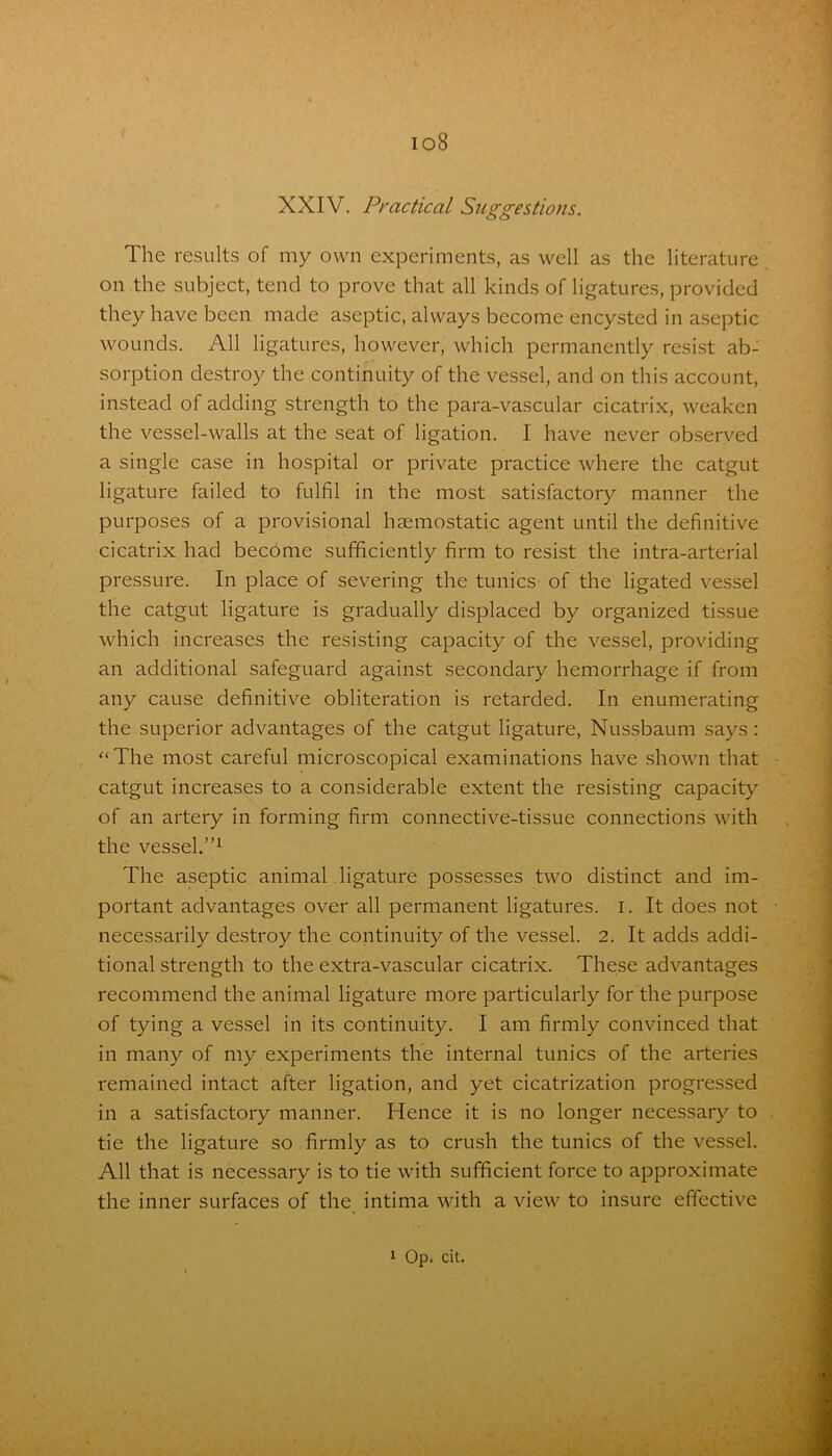 io8 XXIV. Practical Suggestions. The results of my own experiments, as well as the literature on the subject, tend to prove that all kinds of ligatures, provided they have been made aseptic, always become encysted in aseptic wounds. All ligatures, however, which permanently resist ab- sorption destroy the continuity of the vessel, and on this account, instead of adding strength to the para-vascular cicatrix, weaken the vessel-walls at the seat of ligation. I have never observed a single case in hospital or private practice where the catgut ligature failed to fulfil in the most satisfactory manner the purposes of a provisional haemostatic agent until the definitive cicatrix had become sufficiently firm to resist the intra-arterial pressure. In place of severing the tunics of the ligated vessel the catgut ligature is gradually displaced by organized tissue which increases the resisting capacity of the vessel, providing an additional safeguard against secondary hemorrhage if from any cause definitive obliteration is retarded. In enumerating the superior advantages of the catgut ligature, Nussbaum says: “The most careful microscopical examinations have shown that catgut increases to a considerable extent the resisting capacity of an artery in forming firm connective-tissue connections with the vessel.”1 The aseptic animal ligature possesses two distinct and im- portant advantages over all permanent ligatures, i. It does not necessarily destroy the continuity of the vessel. 2. It adds addi- tional strength to the extra-vascular cicatrix. These advantages recommend the animal ligature more particularly for the purpose of tying a vessel in its continuity. I am firmly convinced that in many of my experiments the internal tunics of the arteries remained intact after ligation, and yet cicatrization progressed in a satisfactory manner. Hence it is no longer necessary to tie the ligature so firmly as to crush the tunics of the vessel. All that is necessary is to tie with sufficient force to approximate the inner surfaces of the intima with a view to insure effective 1 Op. cit.