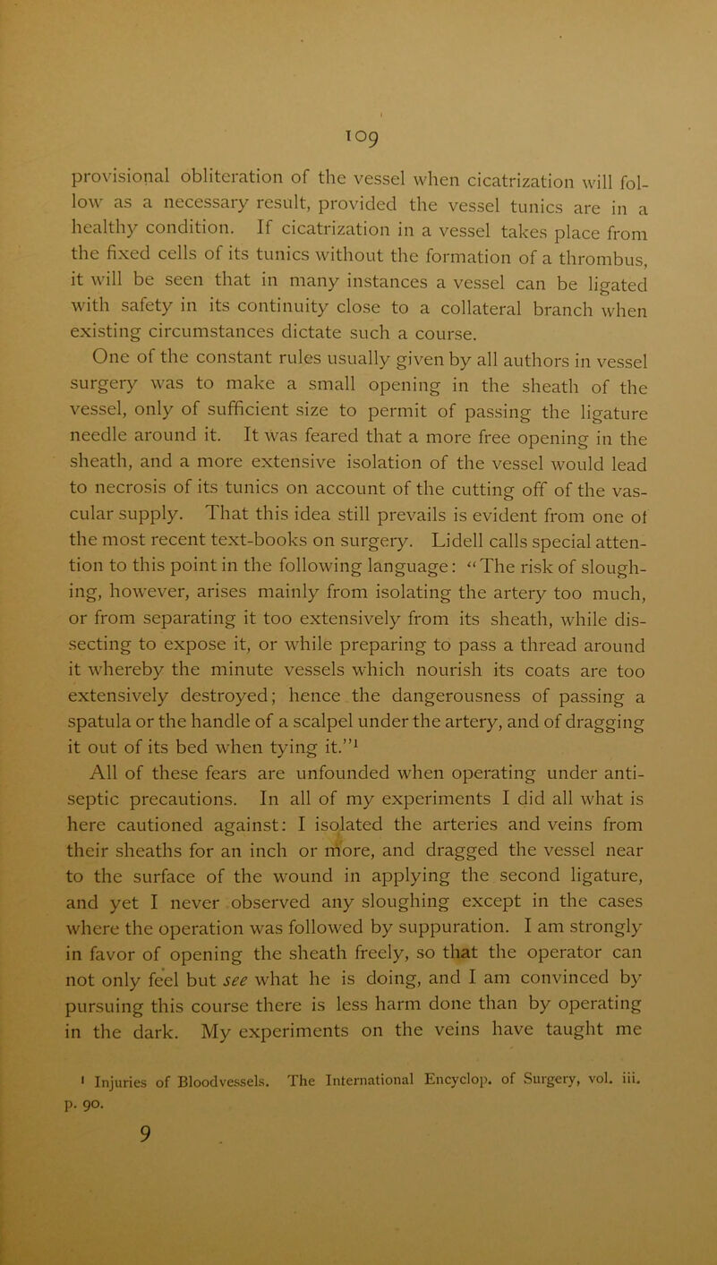 provisional obliteration of the vessel when cicatrization will fol- low as a necessary result, provided the vessel tunics are in a healthy condition. If cicatrization in a vessel takes place from the fixed cells of its tunics without the formation of a thrombus, it will be seen that in many instances a vessel can be ligated with safety in its continuity close to a collateral branch when existing circumstances dictate such a course. One of the constant rules usually given by all authors in vessel surgery was to make a small opening in the sheath of the vessel, only of sufficient size to permit of passing the ligature needle around it. It was feared that a more free opening in the sheath, and a more extensive isolation of the vessel would lead to necrosis of its tunics on account of the cutting off of the vas- cular supply. That this idea still prevails is evident from one ol the most recent text-books on surgery. Li dell calls special atten- tion to this point in the following language: “The risk of slough- ing, however, arises mainly from isolating the artery too much, or from separating it too extensively from its sheath, while dis- secting to expose it, or while preparing to pass a thread around it whereby the minute vessels which nourish its coats are too extensively destroyed; hence the dangerousness of passing a spatula or the handle of a scalpel under the artery, and of dragging it out of its bed when tying it.”1 All of these fears are unfounded when operating under anti- septic precautions. In all of my experiments I did all what is here cautioned against: I isolated the arteries and veins from their sheaths for an inch or more, and dragged the vessel near to the surface of the wound in applying the second ligature, and yet I never observed any sloughing except in the cases where the operation was followed by suppuration. I am strongly in favor of opening the sheath freely, so that the operator can not only feel but see what he is doing, and I am convinced by pursuing this course there is less harm done than by operating in the dark. My experiments on the veins have taught me 1 Injuries of Bloodvessels. The International Encyclop. of Surgery, vol. iii. p. 90. 9