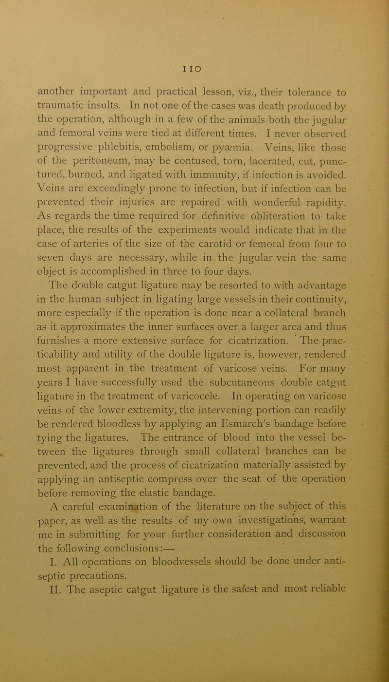 I IO another important and practical lesson, viz., their tolerance to traumatic insults. In not one of the cases was death produced by the operation, although in a few of the animals both the jugular and femoral veins were tied at different times. I never observed progressive phlebitis, embolism, or pyaemia. Veins, like those of the peritoneum, may be contused, torn, lacerated, cut, punc- tured, burned, and ligated with immunity, if infection is avoided. Veins are exceedingly prone to infection, but if infection can be prevented their injuries are repaired with wonderful rapidity. As regards the time required for definitive obliteration to take place, the results of the experiments would indicate that in the case of arteries of the size of the carotid or femoral from four to seven days are necessary, while in the jugular vein the same object is accomplished in three to four days. The double catgut ligature may be resorted to with advantage in the human subject in ligating large vessels in their continuity, more especially if the operation is done near a collateral branch as it approximates the inner surfaces over a larger area and thus furnishes a more extensive surface for cicatrization. The prac- ticability and utility of the double ligature is, however, rendered most apparent in the treatment of varicose veins. For many years I have successfully used the subcutaneous double catgut ligature in the treatment of varicocele. In operating on varicose veins of the lower extremity, the intervening portion can readily be rendered bloodless by applying an Esmarch’s bandage before tying the ligatures. The entrance of blood into the vessel be- tween the ligatures through small collateral branches can be prevented, and the process of cicatrization materially assisted by applying an antiseptic compress over the seat of the operation before removing the elastic bandage. A careful examination of the literature on the subject of this « paper, as well as the results of my own investigations, warrant me in submitting for your further consideration and discussion the following conclusions:— I. All operations on bloodvessels should be done under anti- septic precautions.