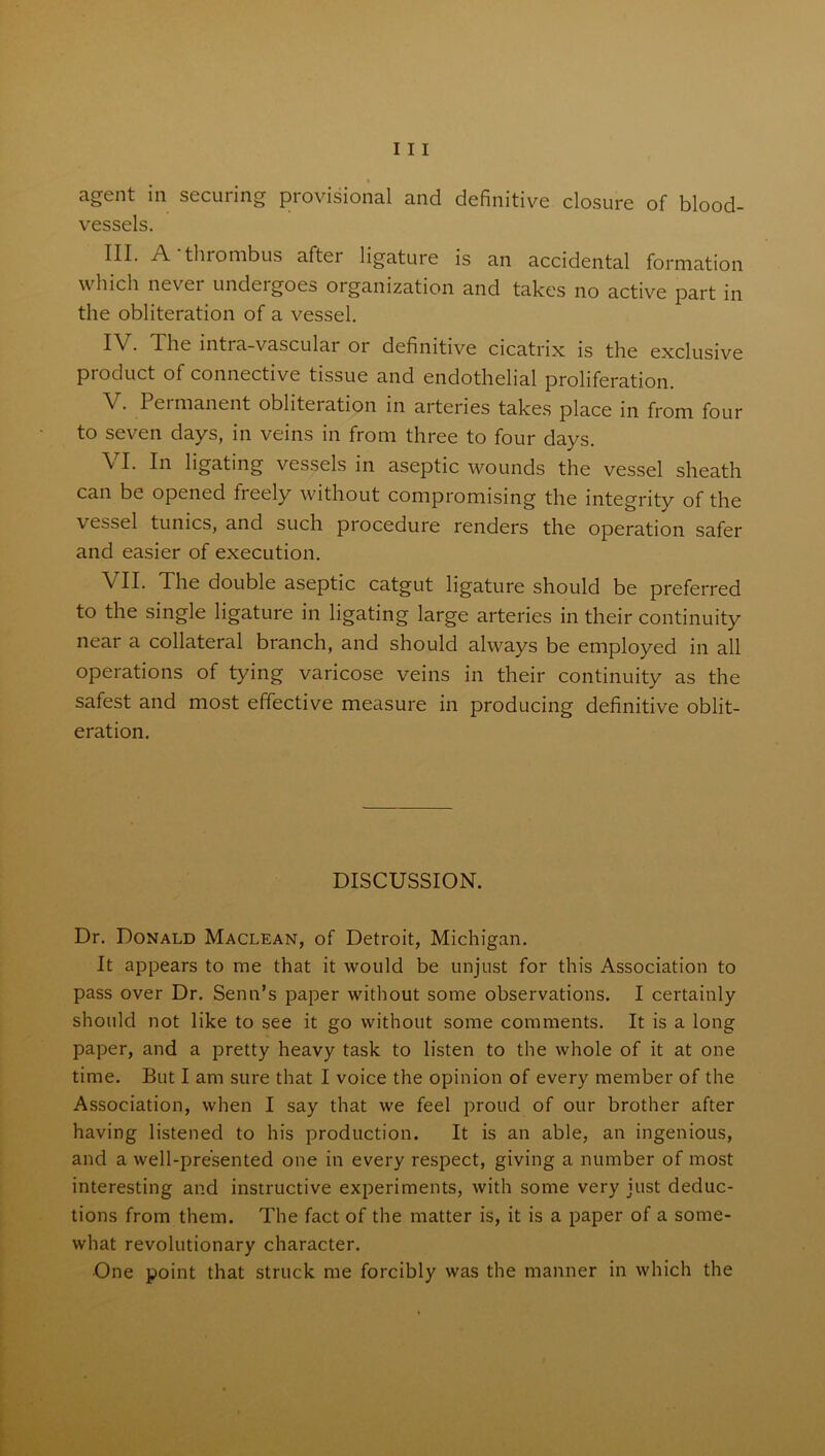 agent in securing provisional and definitive closure of blood- vessels. HI* A thrombus aftei ligature is an accidental formation which never undergoes organization and takes no active part in the obliteration of a vessel. IV. The intra-vascular or definitive cicatrix is the exclusive product of connective tissue and endothelial proliferation. V. Permanent obliteiation in arteries takes place in from four to seven days, in veins in from three to four days. VI. In ligating vessels in aseptic wounds the vessel sheath can be opened freely without compromising the integrity of the vessel tunics, and such procedure renders the operation safer and easier of execution. VII. The double aseptic catgut ligature should be preferred to the single ligature in ligating large arteries in their continuity near a collateral branch, and should always be employed in all operations of tying varicose veins in their continuity as the safest and most effective measure in producing definitive oblit- eration. DISCUSSION. Dr. Donald Maclean, of Detroit, Michigan. It appears to me that it would be unjust for this Association to pass over Dr. Senn’s paper without some observations. I certainly should not like to see it go without some comments. It is a long paper, and a pretty heavy task to listen to the whole of it at one time. But I am sure that I voice the opinion of every member of the Association, when I say that we feel proud of our brother after having listened to his production. It is an able, an ingenious, and a well-presented one in every respect, giving a number of most interesting and instructive experiments, with some very just deduc- tions from them. The fact of the matter is, it is a paper of a some- what revolutionary character. •One point that struck me forcibly was the manner in which the