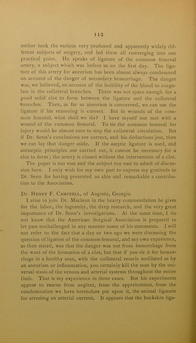 I I 2 author took the various very profound and apparently widely dif- ferent subjects of surgery, and led them all converging into one practical point. He speaks of ligature of the common femoral artery, a subject which was before us on the first day. The liga- ture of this artery for aneurism has been almost always condemned on account of the danger of secondary hemorrhage. The danger was, we believed, on account of the inability of the blood to coagu- late in the collateral branches. There was not space enough for a good solid clot to form between the ligature and the collateral •branches. Then, as far as aneurism is concerned, we can use the ligature if his reasoning is correct. But in wounds of the com- mon femoral, what shall we do? I have myself not met with a wound of the common femoral. To tie the common femoral for injury would be almost sure to stop the collateral circulation. But if Dr. Senn’s conclusions are correct, and his deductions just, then we can lay that danger aside. If the aseptic ligature is used, and antiseptic principles are carried out, it cannot be necessary for a clot to form; the artery is closed without the intervention of a clot. The paper is too vast and the subject too vast to admit of discus- sion here. I only wish for my own part to express my gratitude to Dr. Senn for having presented so able and remarkable a contribu- tion to the Association. Dr. Henry F. Campbell, of Augusta, Georgia. I arise to join Dr. Maclean in the hearty commendation he gives for the labor, the ingenuity, the deep research, and the very great importance of Dr. Senn’s investigations. At the same time, I do not know that the American Surgical Association is prepared to let pass unchallenged in any manner some of his statements. I will not refer to the fact that a day or two ago we were discussing the question of ligation of the common femoral, and my own experience, as then stated, was that the danger was not from hemorrhage from the want of the formation of a clot, but that if you tie it for hemor- rhage in a healthy man, with the collateral vessels undilated as by an aneurism or inflammation, you certainly kill the man by the uni- versal stasis of the venous and arterial systems throughout the entire limb. That is my experience in three cases. But his experiments appear to rescue from neglect, from the apprehension, from the condemnation we have heretofore put upon it, the animal ligature for arresting an arterial current. It appears that the buckskin liga-