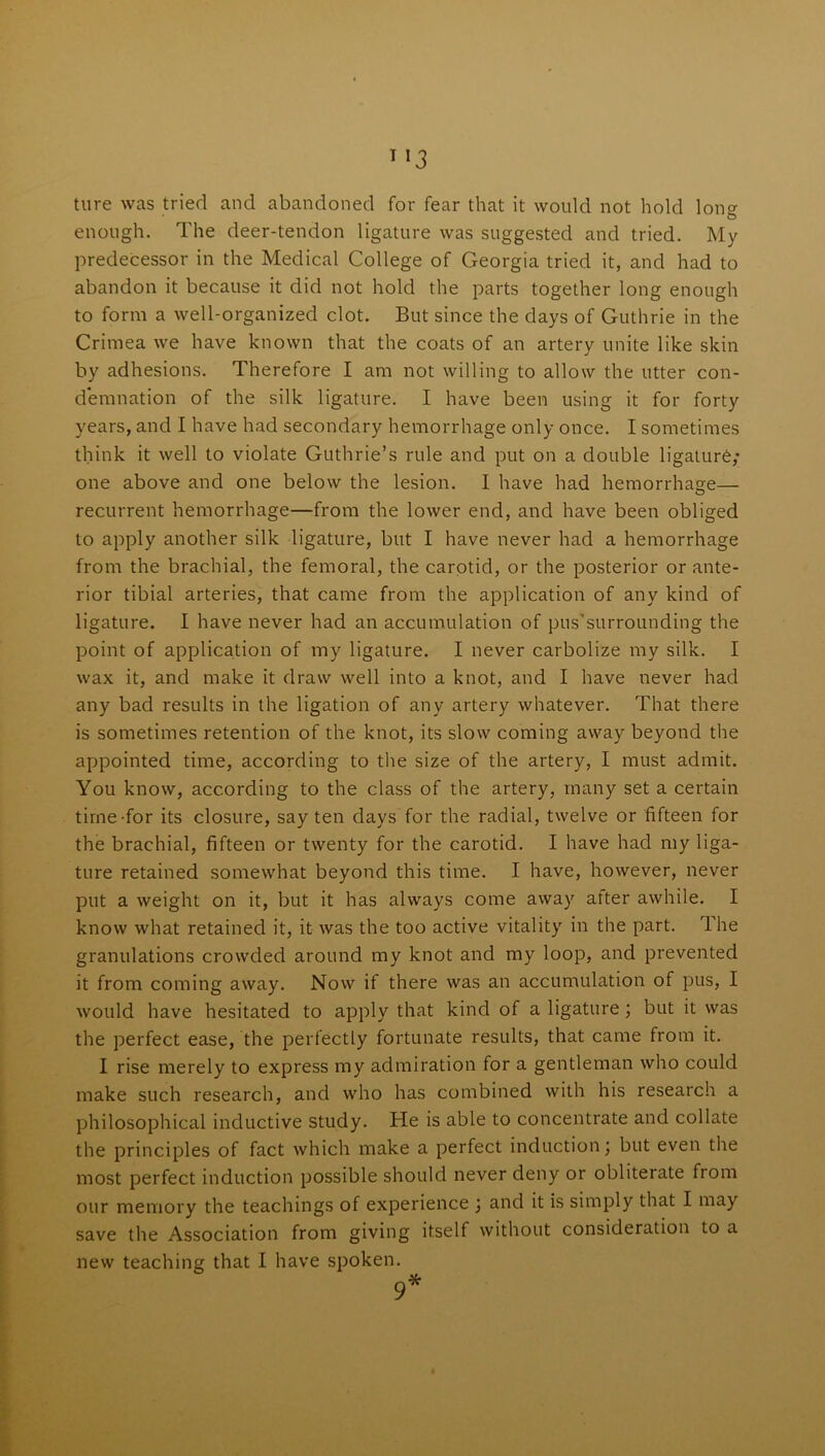 ture was tried and abandoned for fear that it would not hold lon<? O enough. The deer-tendon ligature was suggested and tried. My predecessor in the Medical College of Georgia tried it, and had to abandon it because it did not hold the parts together long enough to form a well-organized clot. But since the days of Guthrie in the Crimea we have known that the coats of an artery unite like skin by adhesions. Therefore I am not willing to allow the utter con- demnation of the silk ligature. I have been using it for forty years, and I have had secondary hemorrhage only once. I sometimes think it well to violate Guthrie’s rule and put on a double ligature; one above and one below the lesion. I have had hemorrhage— recurrent hemorrhage—from the lower end, and have been obliged to apply another silk ligature, but I have never had a hemorrhage from the brachial, the femoral, the carotid, or the posterior or ante- rior tibial arteries, that came from the application of any kind of ligature. I have never had an accumulation of pussurrounding the point of application of my ligature. I never carbolize my silk. I wax it, and make it draw well into a knot, and I have never had any bad results in the ligation of any artery whatever. That there is sometimes retention of the knot, its slow coming away beyond the appointed time, according to the size of the artery, I must admit. You know, according to the class of the artery, many set a certain time-for its closure, say ten days for the radial, twelve or fifteen for the brachial, fifteen or twenty for the carotid. I have had my liga- ture retained somewhat beyond this time. I have, however, never put a weight on it, but it has always come away atter awhile. I know what retained it, it was the too active vitality in the part. 1 he granulations crowded around my knot and my loop, and prevented it from coming away. Now if there was an accumulation of pus, I would have hesitated to apply that kind of a ligature; but it was the perfect ease, the perfectly fortunate results, that came from it. I rise merely to express my admiration for a gentleman who could make such research, and who has combined with his research a philosophical inductive study. He is able to concentrate and collate the principles of fact which make a perfect induction; but even the most perfect induction possible should never deny or obliterate from our memory the teachings of experience ; and it is simply that I may save the Association from giving itself without consideration to a