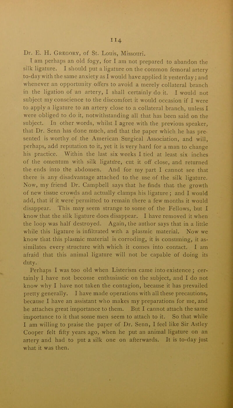 Dr. E. H. Gregory, of St. Louis, Missouri. I am perhaps an old fogy, for I am not prepared to abandon the silk ligature. I should put a ligature on the common femoral artery to-day with the same anxiety as I would have applied it yesterday; and whenever an opportunity offers to avoid a merely collateral branch in the ligation of an artery, I shall certainly do it. I would not subject my conscience to the discomfort it would occasion if I were to apply a ligature to an artery close to a collateral branch, unless I were obliged to do it, notwithstanding all that has been said on the subject. In other words, whilst I agree with the previous speaker, that Dr. Senn has done much, and that the paper which he has pre- sented is worthy of the American Surgical Association, and will, perhaps, add reputation to it, yet it is very hard for a man to change his practice. Within the last six weeks I tied at least six inches of the omentum with silk ligatu're, cut it off close, and returned the ends into the abdomen. And for my part I cannot see that there is any disadvantage attached to the use of the silk ligature. Now, my friend Dr. Campbell says that he finds that the growth of new tissue crowds and actually clamps his ligature; and I would add, that if it were permitted to remain there a few months it would disappear. This may seem strange to some of the Fellows, but I know that the silk ligature does disappear. I have removed it when the loop was half destroyed. Again, the author says that in a little while this ligature is infiltrated with a plasmic material. Now we know that this plasmic material is corroding, it is consuming, it as- similates every structure with which it comes into contact. I am afraid that this animal ligature will not be capable of doing its duty. Perhaps I was too old when Listerism came into existence ; cer- tainly I have not become enthusiastic on the subject, and I do not know why I have not taken the contagion, because it has prevailed pretty generally. I have made operations with all these precautions, because I have an assistant who makes my preparations for me, and he attaches great importance to them. But I cannot attach the same importance to it that some men seem to attach to it. So that while I am willing to praise the paper of Dr. Senn, I feel like Sir Astley Cooper felt fifty years ago, when he put an animal ligature on an artery and had to put a silk one on afterwards. It is to-day just what it was then.