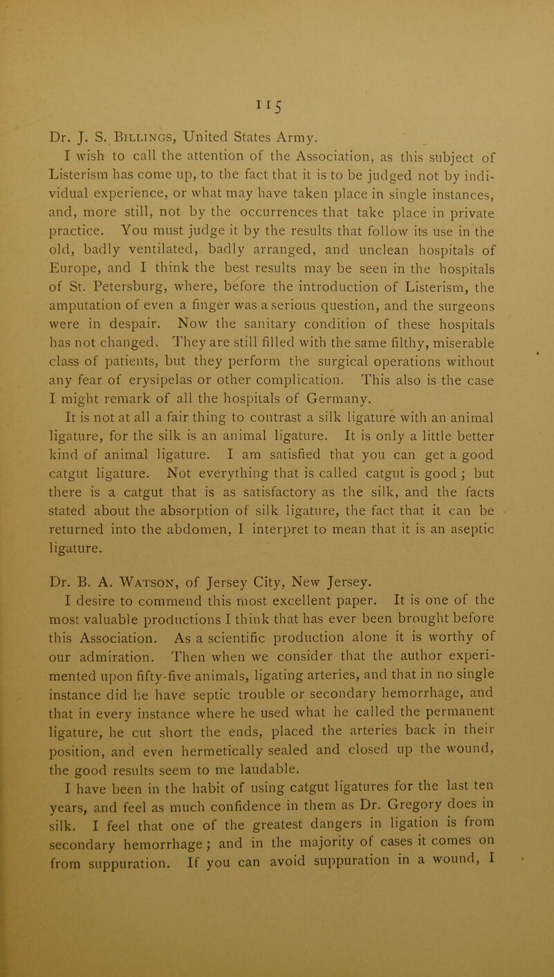 Dr. J. S. Billings, United States Army. I wish to call the attention of the Association, as this subject of Listerism has come up, to the fact that it is to be judged not by indi- vidual experience, or what may have taken place in single instances, and, more still, not by the occurrences that take place in private practice. You must judge it by the results that follow its use in the old, badly ventilated, badly arranged, and unclean hospitals of Europe, and I think the best results may be seen in the hospitals of St. Petersburg, where, before the introduction of Listerism, the amputation of even a finger was a serious question, and the surgeons were in despair. Now the sanitary condition of these hospitals has not changed. They are still filled with the same filthy, miserable class of patients, but they perform the surgical operations without any fear of erysipelas or other complication. This also is the case I might remark of all the hospitals of Germany. It is not at all a fair thing to contrast a silk ligature with an animal ligature, for the silk is an animal ligature. It is only a little better kind of animal ligature. I am satisfied that you can get a good catgut ligature. Not everything that is called catgut is good ; but there is a catgut that is as satisfactory as the silk, and the facts stated about the absorption of silk ligature, the fact that it can be returned into the abdomen, I interpret to mean that it is an aseptic ligature. Dr. B. A. Watson, of Jersey City, New Jersey. I desire to commend this most excellent paper. It is one of the most valuable productions I think that has ever been brought before this Association. As a scientific production alone it is worthy of our admiration. Then when we consider that the author experi- mented upon fifty-five animals, ligating arteries, and that in no single instance did he have septic trouble or secondary hemorrhage, and that in every instance where he used what he called the permanent ligature, he cut short the ends, placed the arteries back in their position, and even hermetically sealed and closed up the wound, the good results seem to me laudable. I have been in the habit of using catgut ligatures for the last ten years, and feel as much confidence in them as Dr. Gregory does in silk. I feel that one of the greatest dangers in ligation is from secondary hemorrhage; and in the majority of cases it comes on from suppuration. If you can avoid suppuration in a wound, I