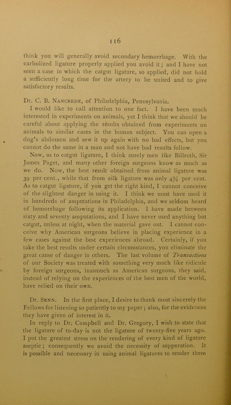 think you will generally avoid secondary hemorrhage. With the carbolized ligature properly applied you avoid it; and I have not seen a case in which the catgut ligature, so applied, did not hold a sufficiently long time for the artery to be united and to give satisfactory results. Dr. C. B. Nancrede, of Philadelphia, Pennsylvania. I would like to call attention to one fact. I have been much interested in experiments on animals, yet I think that we should be careful about applying the results obtained from experiments on animals to similar cases in the human subject. You can open a dog’s abdomen and sew it up again with no bad effects, but you cannot do the same in a man and not have bad results follow. Now, as to catgut ligature, I think surely men like Billroth, Sir James Paget, and many other foreign surgeons know as much as we do. Now, the best result obtained from animal ligature was 39 per cent., while that from silk ligature was only per cent. As to catgut ligature, if you get the right kind, I cannot conceive of the slightest danger in using it. I think we must have used it in hundreds of amputations in Philadelphia, and we seldom heard of hemorrhage following its application. I have made between sixty and seventy amputations, and I have never used anything but catgut, unless at night, when the material gave out. I cannot con- ceive why American surgeons believe in placing experience in a few cases against the best experiences abroad. Certainly, if you take the best results under certain circumstances, you eliminate the great cause of danger in others. The last volume of Transactions of our Society was treated with something very much like ridicule by foreign surgeons, inasmuch as American surgeons, they said, instead of relying on the experiences of the best men of the world, have relied on their own. Dr. Senn. In the first place, I desire to thank most sincerely the Fellows for listening so patiently to my paper; also, for the evidences they have given of interest in it. In reply to Dr. Campbell and Dr. Gregory, I wish to state that the ligature of to-day is not the ligature of twenty-five years ago. I put the greatest stress on the rendering of every kind of ligature aseptic ; consequently we avoid the necessity of suppuration. It is possible and necessary in using animal ligatures to render them